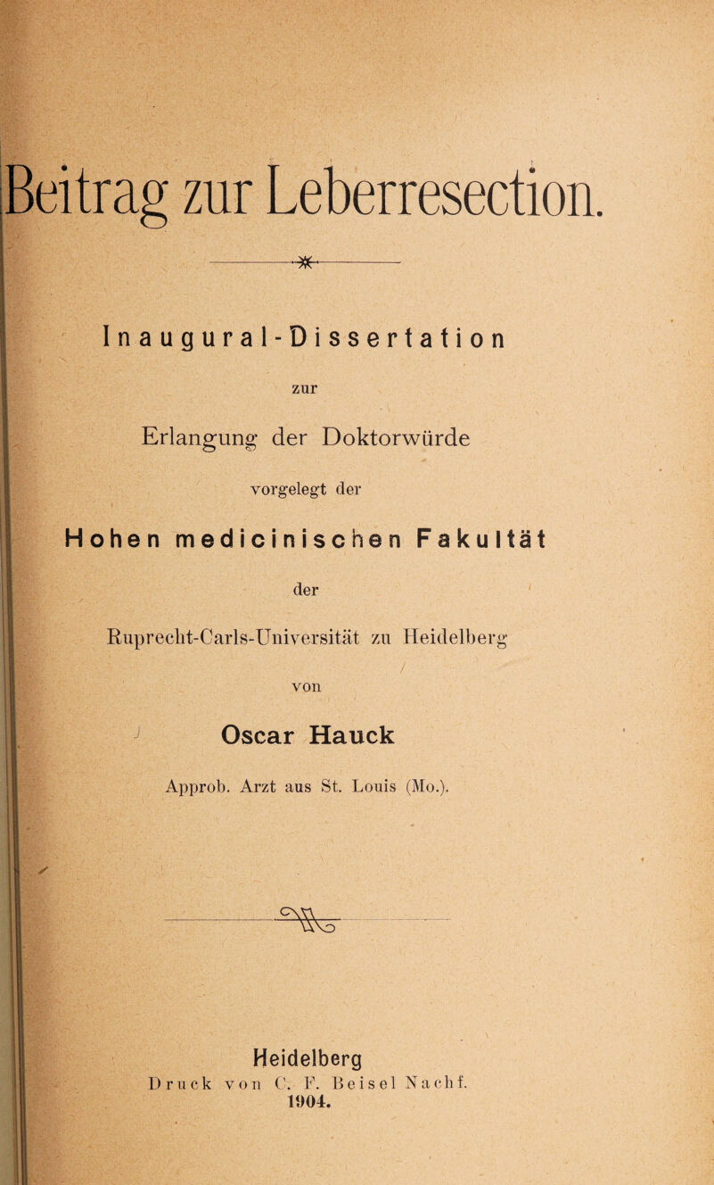 Beitrag zur Leberresection. Inaugural-Dissertation zur Erlangung der Doktorwürde vorgelegt der i Hohen m ed i c i n i s c he n Fakultät der Ruprecht-Carls-Universität zu Heidelberg . • - / von J Oscar Hauck Approb. Arzt aus St. Louis (Mo.). Heidelberg Druck von C. F. Beisei Nachf. 11)04.