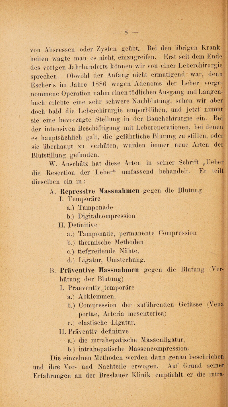 von Abscessen oder Zysten geübt. Bei den übrigen Krank¬ heiten wagte man es nicht, einzugreifen. Erst seit dem Ende des vorigen Jahrhunderts können wir von einer Leberchirurgie sprechen. Obwohl der Anfang nicht ermutigend war, denn Escher’s im Jahre 1886 wegen Adenoms der Leber vorge¬ nommene Operation nahm einen tödlichen Ausgang und Langen¬ buch erlebte eine sehr schwere Nachblutung, sehen wir aber doch bald die Leberchirurgie emporblühen, und jetzt nimmt sie eine bevorzugte Stellung in der Bauchchirurgie ein. Bei der intensiven Beschäftigung mit Leberoperationen, bei denen es hauptsächlich galt, die gefährliche Blutung zu stillen, oder sie überhaupt zu verhüten, wurden immer neue Arten der Blutstillung gefunden. W. Anschütz hat diese Arten in seiner Schrift „Leber die Resection der Leberu umfassend behandelt. Er teilt dieselben ein in : A. Repressive Massnahmen gegen die Blutung < I. Temporäre a. ) Tamponade b. ) Digitalcompression II. Definitive | a. ) Tamponade, permanente Compression b. ) thermische Methoden c. ) tiefgreifende Nähte, d. ) Ligatur, Umstechung. B. Präventive Massnahmen gegen die Blutung (Ver¬ hütung der Blutung) I. Praeventiv Temporäre a. ) Abklemmen, b. ) Compression der zuführenden Gefässe (Vena portae, Arteria mesenterica) c. ) elastische Ligatur. II. Präventiv definitive a. ) die intrahepatische Massenligatur, b. ) intrahepatische Massencompression. Die einzelnen Methoden werden dann genau beschrieben und ihre Vor- und Nachteile erwogen. Auf Grund seiner Erfahrungen an der Breslauer Klinik empfiehlt er die intra-