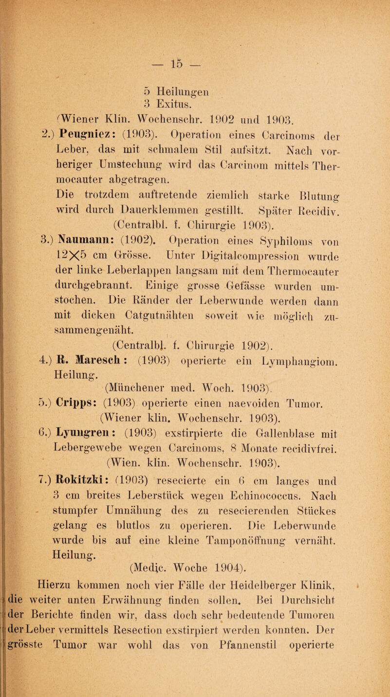 5 Heilungen 3 Exitus. (Wiener Klm. Wochenschr. 1902 und 1903. 2. ) Peugnicz: (1903). Operation eines Carcinoms der Leber, das mit schmalem Stil aufsitzt. Nach vor¬ heriger Umstechung wird das Carcinom mittels Ther- mocauter abgetragen. Die trotzdem auftretende ziemlich starke Blutung wird durch Dauerklemmen gestillt. Später Recidiv. (Centralbl. f. Chirurgie 1903). 3. ) Naumann: (1902). Operation eines Syphiloms von 12X5 cm Grösse. Unter Digitalcompression wurde der linke Leberlappen langsam mit dem Thermocauter durchgebrannt. Einige grosse Gefässe wurden um¬ stochen. Die Ränder der Leberwunde werden dann mit dicken Catgutnähten soweit wie möglich zu¬ sammengenäht. (Centralbl. f. Chirurgie 1902). 4. ) ß. Maresch: (1903) operierte ein Lymphangiom. Heilung. (Münchener med. Woch. 1903). 5. ) Cripps: (1903) operierte einen naevoiden Tumor. (Wiener klin. Wochenschr. 1903). 6. ) Lyungren: (1903) exstirpierte die Gallenblase mit Lebergewebe wegen Carcinoms, 8 Monate recidivfrei. (Wien. klin. Wochenschr. 1903). 7. ) Rokitzki: (1903) resecierte ein 6 cm langes und 3 cm breites Leberstück wegen Echinococcus. Nach stumpfer Umnähung des zu resecierenden Stückes gelang es blutlos zu operieren. Die Leberwunde wurde bis auf eine kleine Tamponöffnung vernäht. Heilung. (Medic. Woche 1904). Hierzu kommen noch vier Fälle der Heidelberger Klinik, die weiter unten Erwähnung linden sollen. Bei Durchsicht der Berichte finden wir, dass doch sehr bedeutende Tumoren der Leber vermittels Resection exstirpiert werden konnten. Der grösste Tumor war wohl das von Pfannenstil operierte