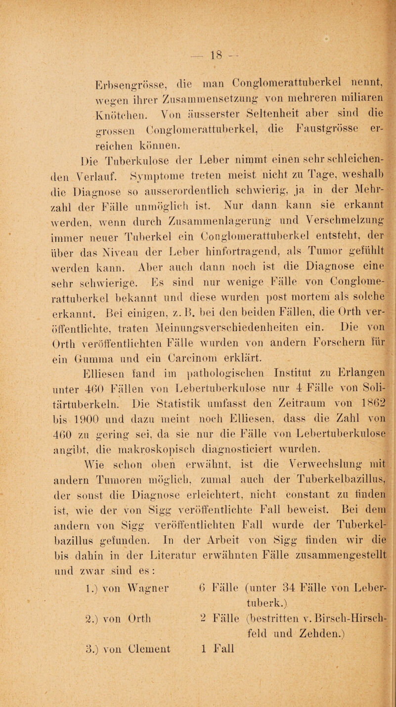 Erbsengrösse, die man Conglomerattuberkel nennt, wegen ihrer Zusammensetzung von mehreren miliaren Knötchen. Von äusserster Seltenheit aber sind die grossen Conglomerattuberkel, die Faustgrösse er¬ reichen können. Die Tuberkulose der Leber nimmt einen sehr schleichen¬ den Verlauf. Symptome treten meist nicht zu Tage, weshalb die Diagnose so ausserordentlich schwierig, ja in der Mehr¬ zahl der Fälle unmöglich ist. Nur dann kann sie erkannt werden, wenn durch Zusammenlagerung und Verschmelzung immer neuer Tuberkel ein Conglomerattuberkel entsteht, der über das Niveau der Leber hinfortragend, als Tumor gefühlt werden kann. Aber auch dann noch ist die Diagnose eine sehr schwierige. Es sind nur wenige Fälle von Conglome¬ rattuberkel bekannt und diese wurden post mortem als solche erkannt. Bei einigen, z.B. bei den beiden Fällen, die Orth ver¬ öffentlichte, traten Meinungsverschiedenheiten ein. Die von Orth veröffentlichten Fälle wurden von andern Forschern für ein Gfumma und ein Careinom erklärt. Eiliesen fand im pathologischen Institut zu Erlangen unter 460 Fällen von Lebertuberkulose nur 4 Fälle von Soli¬ tärtuberkeln. Die Statistik umfasst den Zeitraum von 1862 bis 1900 und dazu meint noch Eiliesen, dass die Zahl von 460 zu gering sei, da sie nur die Fälle von Lebertuberkulose angibt, die makroskopisch diagnosticiert wurden. Wie schon oben erwähnt, ist die Verwechslung mit andern Tumoren möglich, zumal auch der Tuberkelbazillus, der sonst die Diagnose erleichtert, nicht constant zu finden ist, wie der von Sigg veröffentlichte Fall beweist. Bei dem andern von Sigg veröffentlichten Fall wurde der Tuberkel¬ bazillus gefunden. In der Arbeit von Sigg finden wir die bis dahin in der Literatur erwähnten Fälle zusammengestellt und zwar sind es : 1. ) von Wagner 6 Fälle (unter 34 Fälle von Leber- tuberk.) 2. ) von Orth 2 Fälle (bestritten v. Birsch-Hirsch- feld und Zehden.) 3.) von Clement 1 Fall