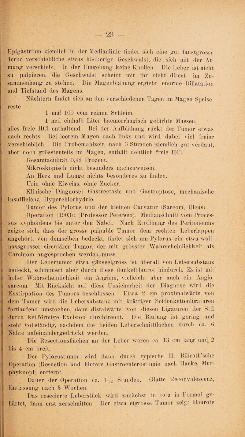 Epigastrium ziemlich in der Medianlinie findet sich eine gut faustgrosse derbe verschiebliche etwas höckerige Geschwulst, die sich mit der At¬ mung verschiebt. In der Umgebung keine Knollen. Die Leber ist nicht zu palpieren, die Geschwulst scheint mit ihr nicht direct im Zu¬ sammenhang zu stehen. Die Magenblähung ergiebt enorme Dillatation und Tiefstand des Magens. Nüchtern findet sich an den verschiedenen Tagen im Magen Speise¬ reste 1 mal 100 ccm reinen Schleim, 1 mal einhalb Liter haemorrhagfsch gefärbte Massen, : alles freie HCl enthaltend. Bei der Aufblähung rückt der Tumor etwas nach rechts. Bei leerem Magen nach links und wird dabei viel freier verschieblich. Die Probemahlzeit, nach 3 Stunden ziemlich gut verdaut, aber noch grösstenteils im Magen, enthält deutlich freie HCL Gesamtacidität 0,42 Prozent. Mikroskopisch nicht besonders nachzuweisen. An Herz und Lunge nichts besonderes zu finden. Urin ohne Eiweiss, ohne Zucker. •» Klinische Diagnose: Gastrectasie und Gastroptose, mechanische | Insuffizienz, Hyperchlorhydrie. Tumor des Pylorus und der kleinen Curvatur (Sarcom, Ulcus). Operation (1903): (Professor Petersen). Medianschnitt vom Proces¬ sus xvphoideus bis unter den Nabel. Nach Eröffnung des Peritoneums ä zeigte sich, dass der grosse palpable Tumor dem rechten Leberlappen j angehört, von demselben bedeckt, findet sich am Pylorus ein etwa wall- i nussgrosser circulärer Tumor, der mit grösster Wahrscheinlichkeit als I ^ I Carcinom angesprochen werden muss. Der Lebertumor etwa gänseeigross ist überall von Lebersubstanz < bedeckt, schimmert aber durch diese dunkelblaurot hindurch. Es ist mit i hoher Wahrscheinlichkeit ein Angiom, vielleicht aber auch ein Angio- I Psfis r > ; sarcom. Mit Rücksicht auf diese Unsicherheit der Diagnose wird die Exstirpation des Tumors beschlossen. Etwa 2 cm proximalwärts von dem Tumor wird die Lebersubstanz mit kräftigen Seidenkettenligaturen fortlaufend umstochen, dann distalwärts von diesen Ligaturen der Stil durch keilförmige Excision durch trennt. Die Blutung ist gering und t steht vollständig, nachdem die beiden Leberschnittflächen durch ca, 6 II ... * X? • ’ j. . . • •• • • • • . Nähte aufeinandergedrückt werden. Die Resectionsflächen an der Leber waren ca. 13 cm lang und 2 bis 4 cm breit. Der Pylorustumor wird dann durch typische II. Billroth’sche Operation (Resection und hintere Gastroenterostomie nach Hacke, Mur- < phyknopf) entfernt, Dauer der Operation ca. 1 x/2 Stunden. Glatte Reconvalescenz, Entlassung nach 3 Wochen. Das resecierte Leberstück wird zunächst in toto in Formol ge¬ härtet, dann erst zerschnitten. Der etwa eigrosse Tumor zeigt blaurote