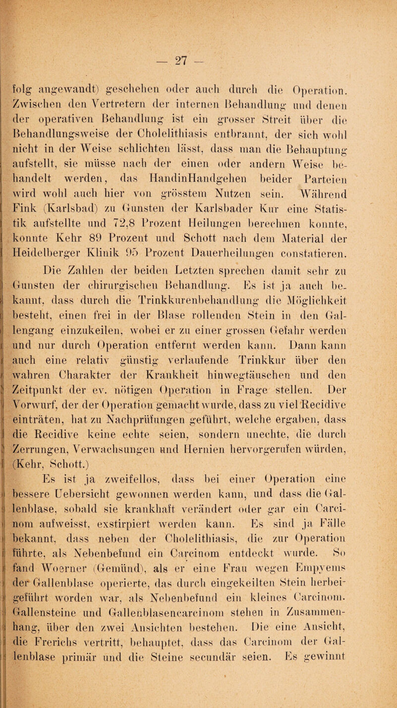 folg angewandt) geschehen oder auch durch die Operation. Zwischen den Vertretern der internen Behandlung und denen der operativen Behandlung ist ein grosser Streit über die Behandlungsweise der Cholelithiasis entbrannt, der sich wohl nicht in der Weise schlichten lässt, dass man die Behauptung aufstellt, sie müsse nach der einen oder andern Weise be¬ handelt werden, das HandinHandgehen beider Parteien j wird wohl auch hier von grösstem Nutzen sein. Während [ Fink (Karlsbad) zu Grünsten der Karlsbader Kur eine Statis- \ tik aufstellte und 72,8 Prozent Heilungen berechnen konnte, I konnte Kehr 89 Prozent und Schott nach dem Material der | Heidelberger Klinik 95 Prozent Dauerheilungen constatieren. Die Zahlen der beiden Letzten sprechen damit sehr zu ) Gunsten der chirurgischen Behandlung. Es ist ja auch be. ?l kan nt, dass durch die Trinkkurenbehandlung die Möglichkeit c besteht, einen frei in der Blase rollenden Stein in den Gal- >j lengang einzukeilen, wobei er zu einer grossen Gefahr werden r. und nur durch Operation entfernt werden kann. Dann kann / auch eine relativ günstig verlaufende Trinkkur über den r. wahren Charakter der Krankheit hinwegtäuschen und den | Zeitpunkt der ev. nötigen Operation in Frage stellen. Der Vorwurf, der der Operation gemacht wurde, dass zu viel Reeidive einträten, hat zu Nachprüfungen geführt, welche ergaben, dass die Reeidive keine echte seien, sondern unechte, die durch Zerrungen, Verwachsungen und Hernien hervorgerufen würden, l (Kehr, Schott.) Es ist ja zweifellos, dass bei einer Operation eine bessere Uebersicht gewonnen werden kann, und dass die Gal¬ lenblase, sobald sie krankhaft verändert oder gar ein Carci- nom aufweisst, exstirpiert werden kann. Es sind ja Fälle bekannt, dass neben der Cholelithiasis, die zur Operation i führte, als Nebenbefund ein Carcinom entdeckt wurde. So i fand Woerner (Gemünd), als er eine Frau wegen Empyems : der Gallenblase operierte, das durch eingekeilten Stein lierbei- 3 geführt worden war, als Nebenbefund ein kleines Carcinom. Gallensteine und Gallenbiasenearcinom stehen in Zusammen¬ hang, über den zwei Ansichten bestehen. Die eine Ansicht, die Frerichs vertritt, behauptet, dass das Carcinom der Gal¬ lenblase primär und die Steine secundär seien. Es gewinnt