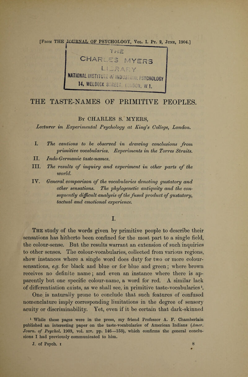 f H L R o CHARLES MY LI LRAEY NATIONAL INSTITUT i Jf ikUJS.,, ,l PSYCHOLOGY 14, WELBECK STREET. L.'.OON, vV 1 THE TASTE-NAMES OF PPIMITIVE PEOPLES. By CHARLES S. MYERS, Lecturer in Experimental Psychology at King’s College, London. I. The cautions to be observed in drawing conclusions from primitive vocabularies. Experiments in the Torres Straits. II. Indo-Germanic taste-names. III. The results of inquiry and experiment in other parts of the world. IY. General comparison of the vocabularies denoting gustatory and other sensations. The phylogenetic antiquity and the con¬ sequently difficult analysis of the fused product of gustatory, tactual and emotional experience. I. The study of the words given by primitive people to describe their sensations has hitherto been confined for the most part to a single field, the colour-sense. But the results warrant an extension of such inquiries to other senses. The colour-vocabularies, collected from various regions, show instances where a single word does duty for two or more colour- sensations, e.g. for black and blue or for blue and green; where brown receives no definite name; and even an instance where there is ap¬ parently but one specific colour-name, a word for red. A similar lack of differentiation exists, as we shall see, in primitive taste-vocabularies \ One. is naturally prone to conclude that such features of confused nomenclature imply corresponding limitations in the degree of sensory acuity or discriminability. Yet, even if it be certain that dark-skinned 1 While these pages were in the press, my friend Professor A. F. Chamberlain published an interesting paper on the taste-vocabularies of American Indians (Amer. Journ. of Psychol. 1903, vol. xiv. pp. 146—153), which confirms the general conclu¬ sions I had previously communicated to him. J. of Psych, i 8