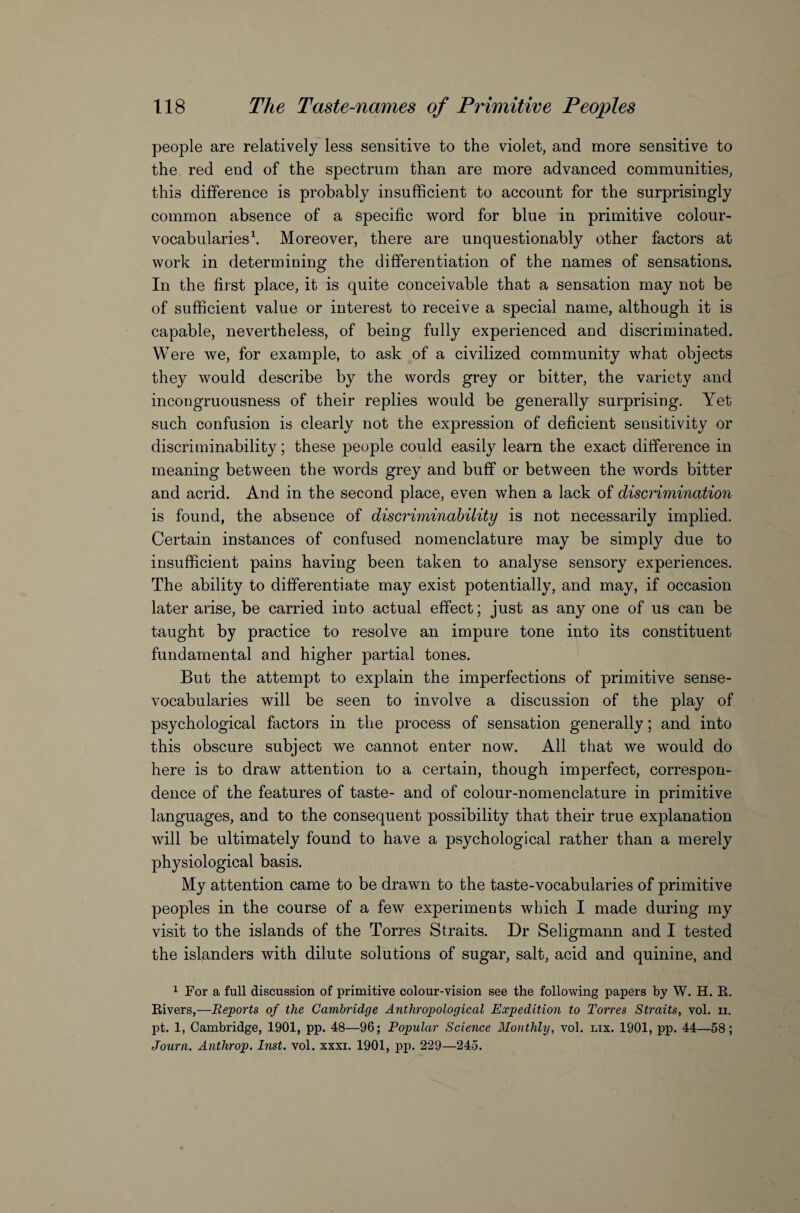 people are relatively less sensitive to the violet, and more sensitive to the red end of the spectrum than are more advanced communities, this difference is probably insufficient to account for the surprisingly common absence of a specific word for blue in primitive colour- vocabularies1. Moreover, there are unquestionably other factors at work in determining the differentiation of the names of sensations. In the first place, it is quite conceivable that a sensation may not be of sufficient value or interest to receive a special name, although it is capable, nevertheless, of being fully experienced and discriminated. Were we, for example, to ask of a civilized community what objects they would describe by the words grey or bitter, the variety and incongruousness of their replies would be generally surprising. Yet such confusion is clearly not the expression of deficient sensitivity or discriminability; these people could easily learn the exact difference in meaning between the words grey and buff or between the words bitter and acrid. And in the second place, even when a lack of discrimination is found, the absence of discriminability is not necessarily implied. Certain instances of confused nomenclature may be simply due to insufficient pains having been taken to analyse sensory experiences. The ability to differentiate may exist potentially, and may, if occasion later arise, be carried into actual effect; just as any one of us can be taught by practice to resolve an impure tone into its constituent fundamental and higher partial tones. But the attempt to explain the imperfections of primitive sense- vocabularies will be seen to involve a discussion of the play of psychological factors in the process of sensation generally; and into this obscure subject we cannot enter now. All that we would do here is to draw attention to a certain, though imperfect, correspon¬ dence of the features of taste- and of colour-nomenclature in primitive languages, and to the consequent possibility that their true explanation will be ultimately found to have a psychological rather than a merely physiological basis. My attention came to be drawn to the taste-vocabularies of primitive peoples in the course of a few experiments which I made during my visit to the islands of the Torres Straits. Dr Seligmann and I tested the islanders with dilute solutions of sugar, salt, acid and quinine, and 1 For a full discussion of primitive colour-vision see the following papers by W. H. E. Eivers,—Reports of the Cambridge Anthropological Expedition to Torres Straits, vol. n. pt. 1, Cambridge, 1901, pp. 48—96; Popular Science Monthly, vol. lix. 1901, pp. 44—58; Journ. Anthrop. Inst. vol. xxxi. 1901, pp. 229—245.