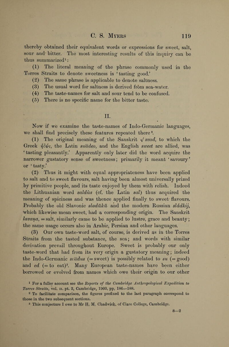 thereby obtained their equivalent words or expressions for sweet, salt, sour and' bitter. The most interesting results of this inquiry can be thus summarized1: (1) The literal meaning of the phrase commonly used in the Torres Straits to denote sweetness is ‘ tasting good.’ (2) The same phrase is applicable to denote saltness. (3) The usual word for saltness is derived from sea-water. (4) The taste-names for salt and sour tend to be confused. (5) There is no specific name for the bitter taste. II. • Now if we examine the taste-names of Indo-Germanic languages, we shall find precisely these features repeated there2. (1) The original meaning of the Sanskrit V svad, to which the Greek the Latin suadeo, and the English sweet are allied, was ‘tasting pleasantly.’ Apparently only later did the word acquire the narrower gustatory sense of sweetness; primarily it meant ‘ savoury ’ or 4 tasty.’ (2) Thus it might with equal appropriateness have been applied to salt and to sweet flavours, salt having been almost universally prized by primitive people, and its taste enjoyed by them with relish. Indeed the Lithuanian word saldus (cf. the Latin scd) thus acquired the meaning of spiciness and was thence applied finally to sweet flavours. Probably the old Slavonic sladuku, and the modern Russian slddkij, which likewise mean sweet, had a corresponding origin. The Sanskrit lavana, =salt, similarly came to be applied to lustre, grace and beauty; the same usage occurs also in Arabic, Persian and other languages. (3) Our own taste-word salt, of course, is derived as in the Torres Straits from the tasted substance, the sea; and words with similar derivation prevail throughout Europe. Sweet is probably our only taste-word that had from its very origin a gustatory meaning; indeed the Indo-Germanic siadus (= sweet) is possibly related to su (= good) and ed (== to eat)3. Many European taste-names have been either borrowed or evolved from names which owe their origin to our other 1 For a fuller account see the Reports of the Cambridge Anthropologieal Expedition to Torres Straits, vol. ii. pt. 2, Cambridge, 1903, pp, 186—188. 2 To facilitate comparison, the figures prefixed to the last paragraph correspond to those in the two subsequent sections. 3 This conjecture I owe to Mr H. M. Chadwick, of Clave College, Cambridge. 8—2