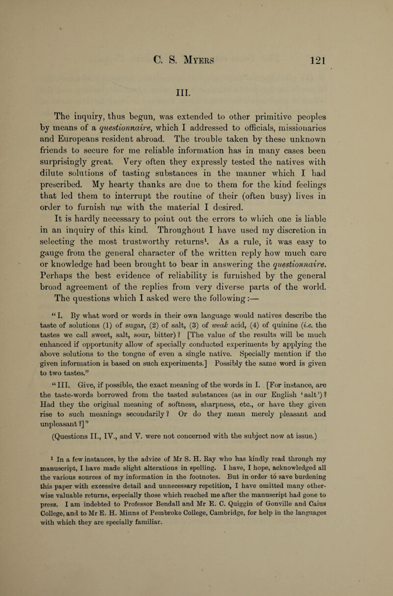 III. The inquiry, thus begun, was extended to other primitive peoples by means of a questionnaire, which I addressed to officials, missionaries and Europeans resident abroad. The trouble taken by these unknown friends to secure for me reliable information has in many cases been surprisingly great. Very often they expressly tested the natives with dilute solutions of tasting substances in the manner which I had prescribed. My hearty thanks are due to them for the kind feelings that led them to interrupt the routine of their (often busy) lives in order to furnish me with the material I desired. It is hardly necessary to point out the errors to which one is liable in an inquiry of this kind. Throughout I have used my discretion in selecting the most trustworthy returns1. As a rule, it was easy to gauge from the general character of the written reply how much care or knowledge had been brought to bear in answering the questionnaire. Perhaps the best evidence of reliability is furnished by the general broad agreement of the replies from very diverse parts of the world. The questions which I asked were the following:— “ I. By what word or words in their own language would natives describe the taste of solutions (1) of sugar, (2) of salt, (3) of weak acid, (4) of quinine (i.e. the tastes we call sweet, salt, sour, bitter) ? [The value of the results will be much enhanced if opportunity allow of specially conducted experiments by applying the above solutions to the tongue of even a single native. Specially mention if the given information is based on such experiments.] Possibly the same word is given to two tastes.” “ III. Give, if possible, the exact meaning of the words in I. [For instance, are the taste-words borrowed from the tasted substances (as in our English ‘ salt ’) ? Had they the original meaning of softness, sharpness, etc., or have they given rise to such meanings secondarily ? Or do they mean merely pleasant and unpleasant ?] ” (Questions II., IV., and V. were not concerned with the subject now at issue.) 1 In a few instances, by the advice of Mr S. H. Ray who has kindly read through my manuscript, I have made slight alterations in spelling. I have, I hope, acknowledged all the various sources of my information in the footnotes. But in order to save burdening this paper with excessive detail and unnecessary repetition, I have omitted many other¬ wise valuable returns, especially those which reached me after the manuscript had gone to press. I am indebted to Professor Bendall and Mr E. C. Quiggin of Gonville and Caius College, and to Mr E. H. Minns of Pembroke College, Cambridge, for help in the languages with which they are specially familiar.