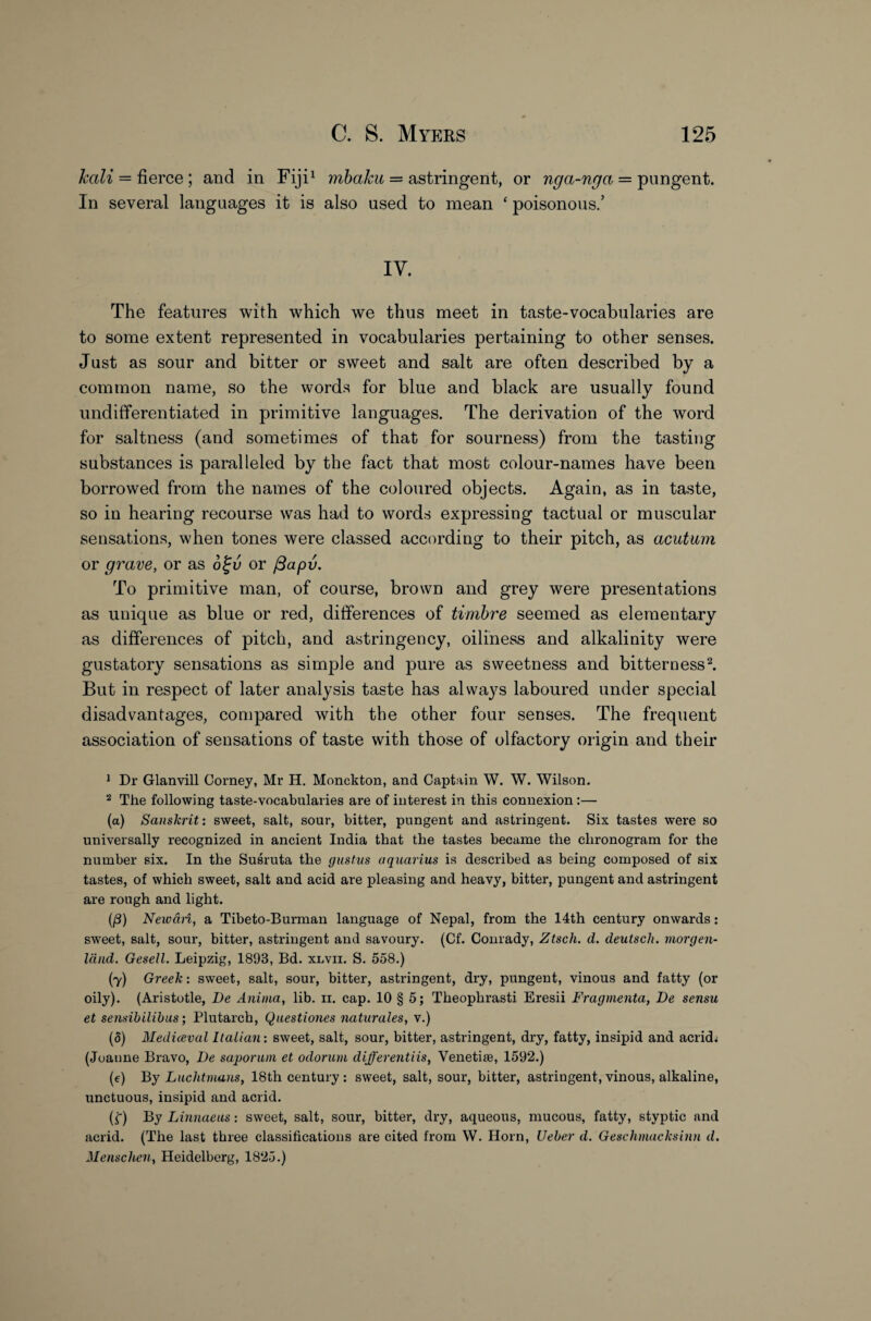 kali = fierce ; and in Fiji1 mbaku = astringent, or nga-nga = pungent. In several languages it is also used to mean ‘ poisonous.’ IV. The features with which we thus meet in taste-vocabularies are to some extent represented in vocabularies pertaining to other senses. Just as sour and bitter or sweet and salt are often described by a common name, so the words for blue and black are usually found undifferentiated in primitive languages. The derivation of the word for saltness (and sometimes of that for sourness) from the tasting substances is paralleled by the fact that most colour-names have been borrowed from the names of the coloured objects. Again, as in taste, so in hearing recourse was had to words expressing tactual or muscular sensations, when tones were classed according to their pitch, as acutum or grave, or as 6%v or ftapv. To primitive man, of course, brown and grey were presentations as unique as blue or red, differences of timbre seemed as elementary as differences of pitch, and astringency, oiliness and alkalinity were gustatory sensations as simple and pure as sweetness and bitterness2. But in respect of later analysis taste has always laboured under special disadvantages, compared with the other four senses. The frequent association of sensations of taste with those of olfactory origin and their 1 Dr Glanvill Corney, Mr H. Monckton, and Captain W. W. Wilson. 2 The following taste-vocabularies are of interest in this connexion :— (a) Sanskrit: sweet, salt, sour, bitter, pungent and astringent. Six tastes were so universally recognized in ancient India that the tastes became the chronogram for the number six. In the Susruta the gustus aquarius is described as being composed of six tastes, of which sweet, salt and acid are pleasing and heavy, bitter, pungent and astringent are rough and light. (/3) Neivari, a Tibeto-Burman language of Nepal, from the 14th century onwards: sweet, salt, sour, bitter, astringent and savoury. (Cf. Conrady, Ztsch. d. deutsch. morgen- land. Gesell. Leipzig, 1893, Bd. xlvii. S. 558.) (y) Greek: sweet, salt, sour, bitter, astringent, dry, pungent, vinous and fatty (or oily). (Aristotle, Be Anima, lib. ii. cap. 10 § 5; Theophrasti Eresii Fragmenta, Be sensu et sensibilibus; Plutarch, Questiones naturales, v.) (5) Mediceval Italian: sweet, salt, sour, bitter, astringent, dry, fatty, insipid and acrid; (Joanne Bravo, Be sapor am et odorum different iis, Yenetiae, 1592.) (e) By Luchtmans, 18th century : sweet, salt, sour, bitter, astringent, vinous, alkaline, unctuous, insipid and acrid. (£) By Linnaeus: sweet, salt, sour, bitter, dry, aqueous, mucous, fatty, styptic and acrid. (The last three classifications are cited from W. Horn, Ueber d. Geschmacksinn d. Menschen, Heidelberg, 1825.)