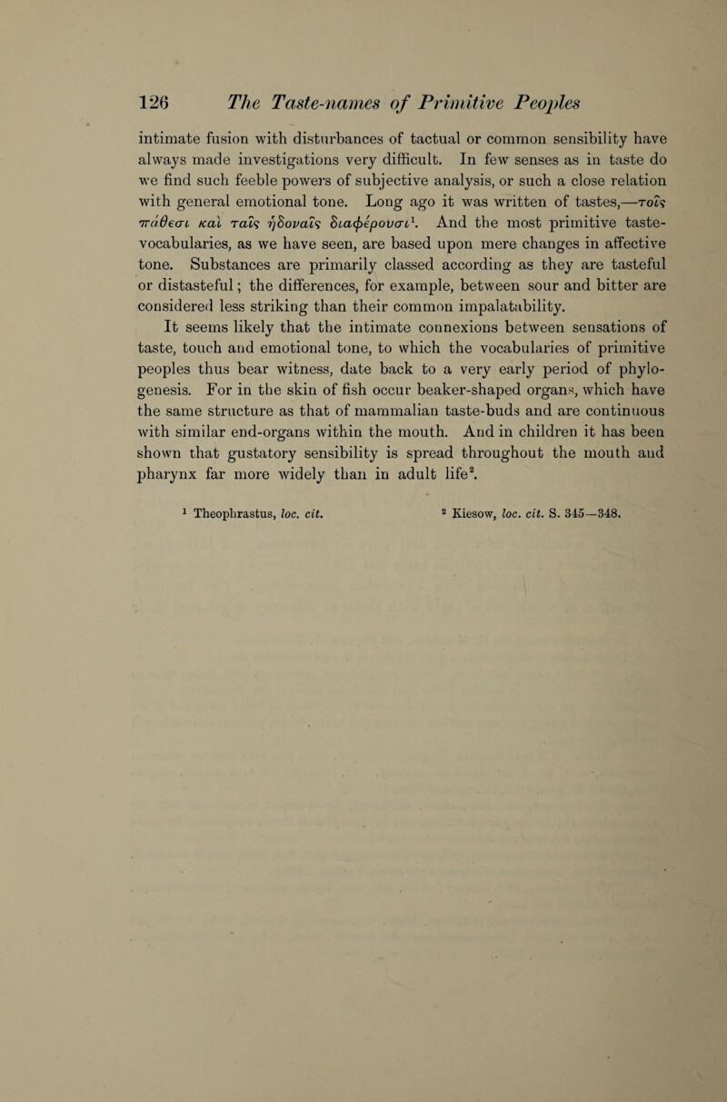 intimate fusion with disturbances of tactual or common sensibility have always made investigations very difficult. In few senses as in taste do we find such feeble powers of subjective analysis, or such a close relation with general emotional tone. Long ago it was written of tastes,—rot? 7raOeau /cal rat9 ?)8ovats Stafpepovcn1. And the most primitive taste- vocabularies, as we have seen, are based upon mere changes in affective tone. Substances are primarily classed according as they are tasteful or distasteful; the differences, for example, between sour and bitter are considered less striking than their common impalatability. It seems likely that the intimate connexions between sensations of taste, touch and emotional tone, to which the vocabularies of primitive peoples thus bear witness, date back to a very early period of phylo¬ genesis. For in the skin of fish occur beaker-shaped organs, which have the same structure as that of mammalian taste-buds and are continuous with similar end-organs within the mouth. And in children it has been shown that gustatory sensibility is spread throughout the mouth and pharynx far more widely than in adult life2. 1 Theophrastus, loc. cit. 2 Kiesow, loc. cit. S. 345—348.