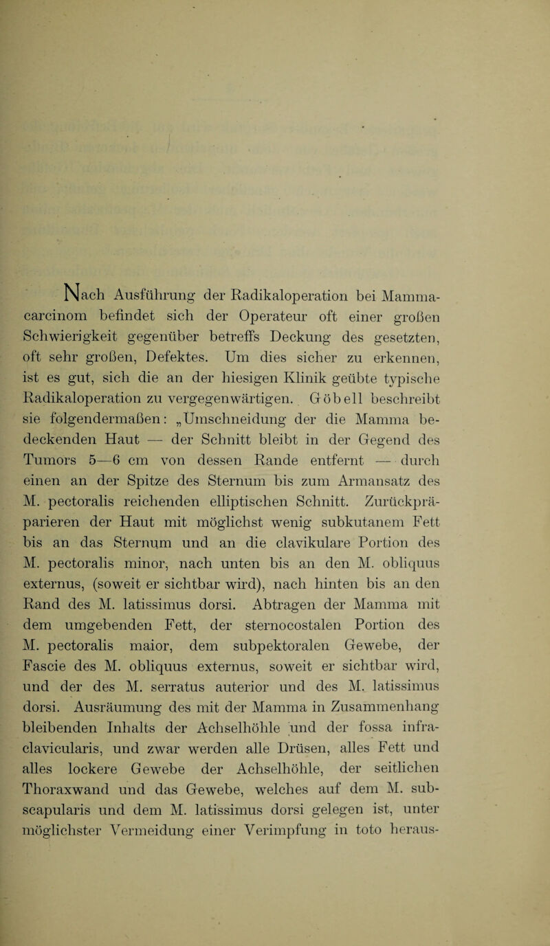 Nach Ausführung der Radikaloperation bei Mamma- carcinom befindet sich der Operateur oft einer großen Schwierigkeit gegenüber betreffs Deckung des gesetzten, oft sehr großen, Defektes. Um dies sicher zu erkennen, ist es gut, sich die an der hiesigen Klinik geübte typische Radikaloperation zu vergegenwärtigen. Göbell beschreibt sie folgendermaßen: „Umschneidung der die Mamma be¬ deckenden Haut — der Schnitt bleibt in der Gegend des Tumors 5—6 cm von dessen Rande entfernt — durch einen an der Spitze des Sternum bis zum Armansatz des M. pectoralis reichenden elliptischen Schnitt. Zurückprä¬ parieren der Haut mit möglichst wenig subkutanem Fett bis an das Sternum und an die clavikulare Portion des M. pectoralis minor, nach unten bis an den M. obliquus externus, (soweit er sichtbar wird), nach hinten bis an den Rand des M. latissimus dorsi. Abtragen der Mamma mit dem umgebenden Fett, der sternocostalen Portion des M. pectoralis maior, dem subpektoralen Gewebe, der Fascie des M. obliquus externus, soweit er sichtbar wird, und der des M. serratus auterior und des M. latissimus dorsi. Ausräumung des mit der Mamma in Zusammenhang bleibenden Inhalts der Achselhöhle und der fossa infra- clavicularis, und zwar werden alle Drüsen, alles Fett und alles lockere Gewebe der Achselhöhle, der seitlichen Thoraxwand und das Gewebe, welches auf dem M. sub- scapularis und dem M. latissimus dorsi gelegen ist, unter möglichster Vermeidung einer Verimpfung in toto heraus-