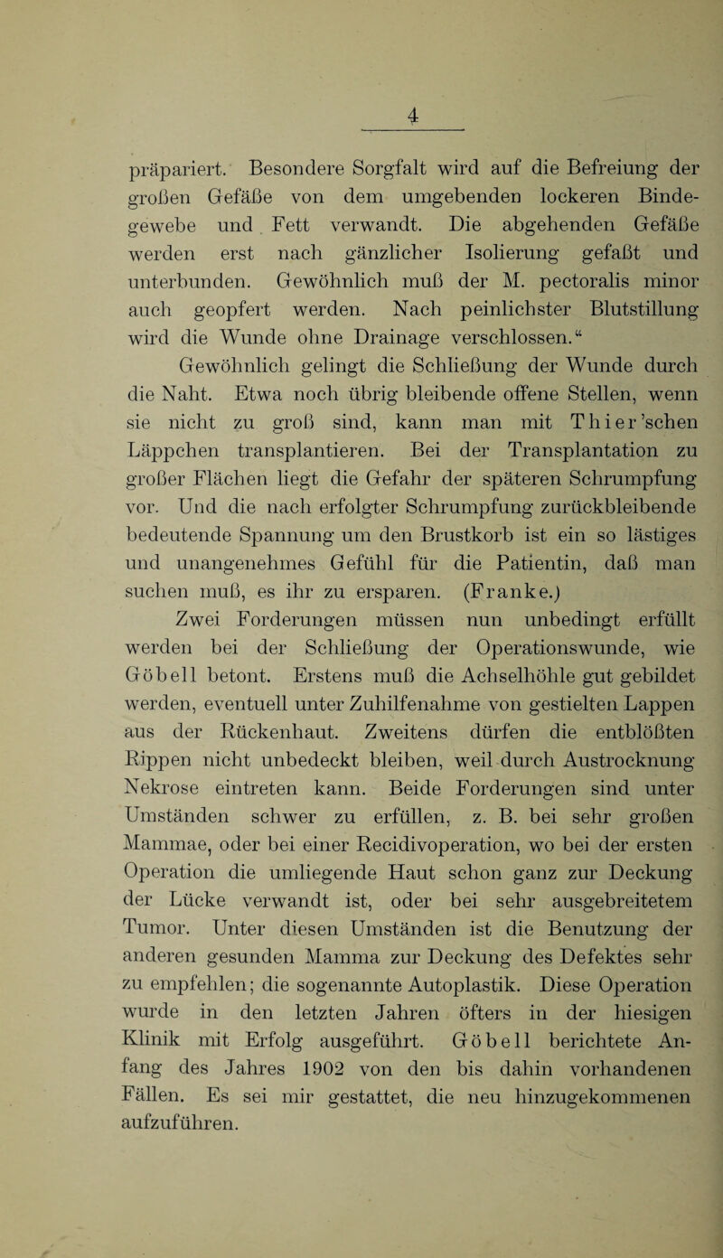 präpariert. Besondere Sorgfalt wird auf die Befreiung der großen Gefäße von dem umgebenden lockeren Binde¬ gewebe und Fett verwandt. Die abgehenden Gefäße werden erst nach gänzlicher Isolierung gefaßt und unterbunden. Gewöhnlich muß der M. pectoralis minor auch geopfert werden. Nach peinlichster Blutstillung wird die Wunde ohne Drainage verschlossen.“ Gewöhnlich gelingt die Schließung der Wunde durch die Naht. Etwa noch übrig bleibende offene Stehen, wenn sie nicht zu groß sind, kann man mit Thier’schen Läppchen transplantieren. Bei der Transplantation zu großer Flächen hegt die Gefahr der späteren Schrumpfung vor. Und die nach erfolgter Schrumpfung zurückbleibende bedeutende Spannung um den Brustkorb ist ein so lästiges und unangenehmes Gefühl für die Patientin, daß man suchen muß, es ihr zu ersparen. (Franke.) Zwei Forderungen müssen nun unbedingt erfüllt werden bei der Schließung der Operationswunde, wie Göbell betont. Erstens muß die Achselhöhle gut gebildet werden, eventuell unter Zuhilfenahme von gestielten Lajopen aus der Rückenhaut. Zweitens dürfen die entblößten Rippen nicht unbedeckt bleiben, weil durch Austrocknung- Nekrose ein treten kann. Beide Forderungen sind unter Umständen schwer zu erfüllen, z. B. bei sehr großen Mammae, oder bei einer Recidivoperation, wo bei der ersten Operation die umhegende Haut schon ganz zur Deckung der Lücke verwandt ist, oder bei sehr ausgebreitetem Tumor. Unter diesen Umständen ist die Benutzung der anderen gesunden Mamma zur Deckung des Defektes sehr zu empfehlen; die sogenannte Autoplastik. Diese Operation wurde in den letzten Jahren öfters in der hiesigen Klinik mit Erfolg ausgeführt. Göbell berichtete An¬ fang des Jahres 1902 von den bis dahin vorhandenen Fällen. Es sei mir gestattet, die neu hinzugekommenen aufzuführen.