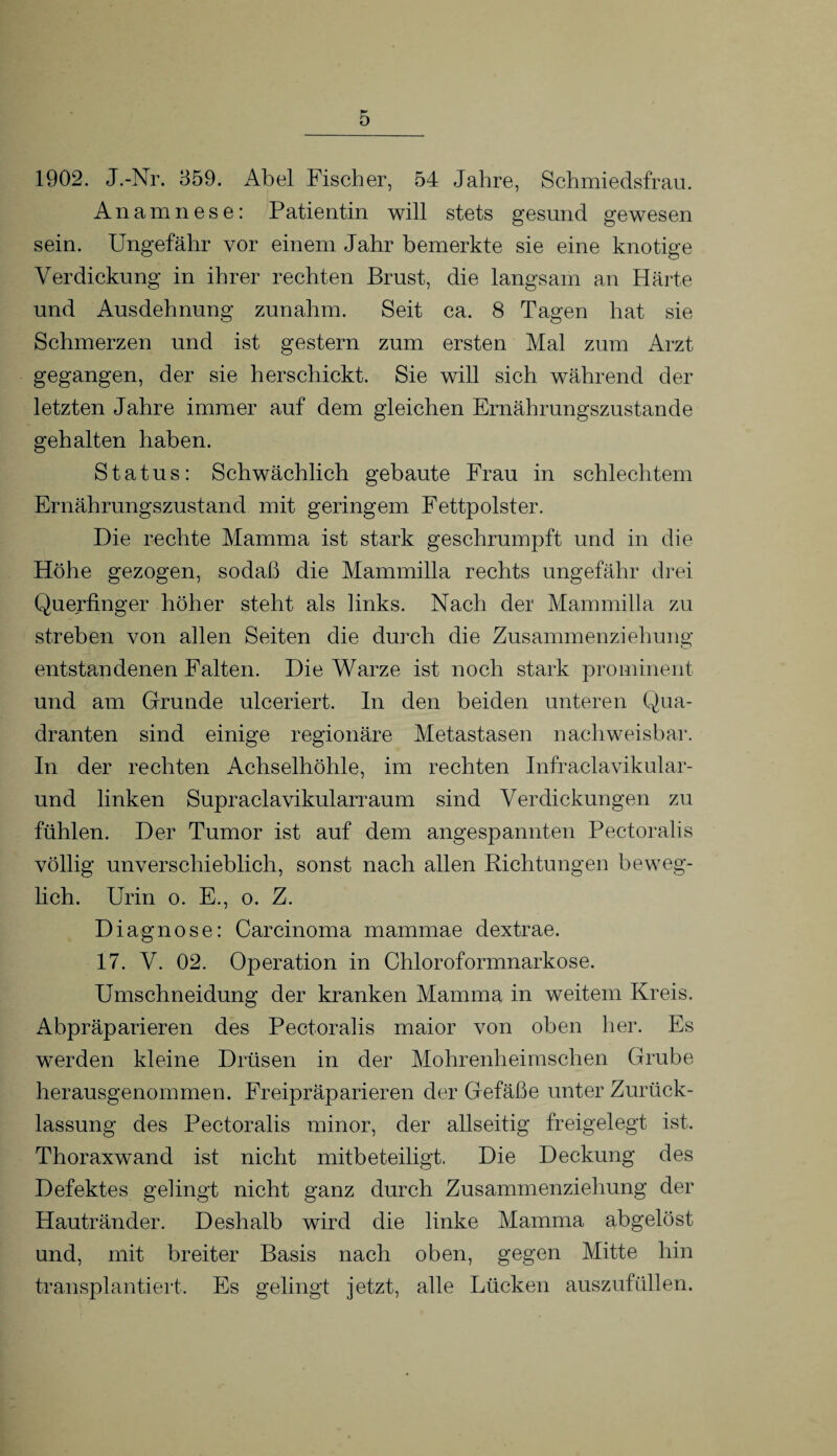 1902. J.-Nr. 359. Abel Fischer, 54 Jahre, Schmiedsfrau. Anamnese: Patientin will stets gesund gewesen sein. Ungefähr vor einem Jahr bemerkte sie eine knotige Verdickung in ihrer rechten Brust, die langsam an Härte und Ausdehnung zunahm. Seit ca. 8 Tagen hat sie Schmerzen und ist gestern zum ersten Mal zum Arzt gegangen, der sie herschickt. Sie will sich während der letzten Jahre immer auf dem gleichen Ernährungszustände gehalten haben. Status: Schwächlich gebaute Frau in schlechtem Ernährungszustand mit geringem Fettpolster. Die rechte Mamma ist stark geschrumpft und in die Höhe gezogen, sodaß die Mammilla rechts ungefähr drei Querfinger höher steht als links. Nach der Mammilla zu streben von allen Seiten die durch die Zusammenziehung entstandenen Falten. Die Warze ist noch stark prominent und am Grunde ulceriert. In den beiden unteren Qua¬ dranten sind einige regionäre Metastasen nachweisbar. In der rechten Achselhöhle, im rechten Infraclavikular- und linken Supraclavikularraum sind Verdickungen zu fühlen. Der Tumor ist auf dem angespannten Pectoralis völlig unverschieblich, sonst nach allen Richtungen beweg¬ lich. Urin o. E., o. Z. Diagnose: Carcinoma mammae dextrae. 17. V. 02. Operation in Chloroformnarkose. Umschneidung der kranken Mamma in weitem Kreis. Abpräparieren des Pectoralis maior von oben her. Es werden kleine Drüsen in der Mohrenheimschen Grube herausgenommen. Freipräparieren der Gefäße unter Zurück¬ lassung des Pectoralis minor, der allseitig freigelegt ist. Thoraxwand ist nicht mitbeteiligt. Die Deckung des Defektes gelingt nicht ganz durch Zusammenziehung der Hautränder. Deshalb wird die linke Mamma abgelöst und, mit breiter Basis nach oben, gegen Mitte hin transplantiert. Es gelingt jetzt, alle Lücken auszufüllen.