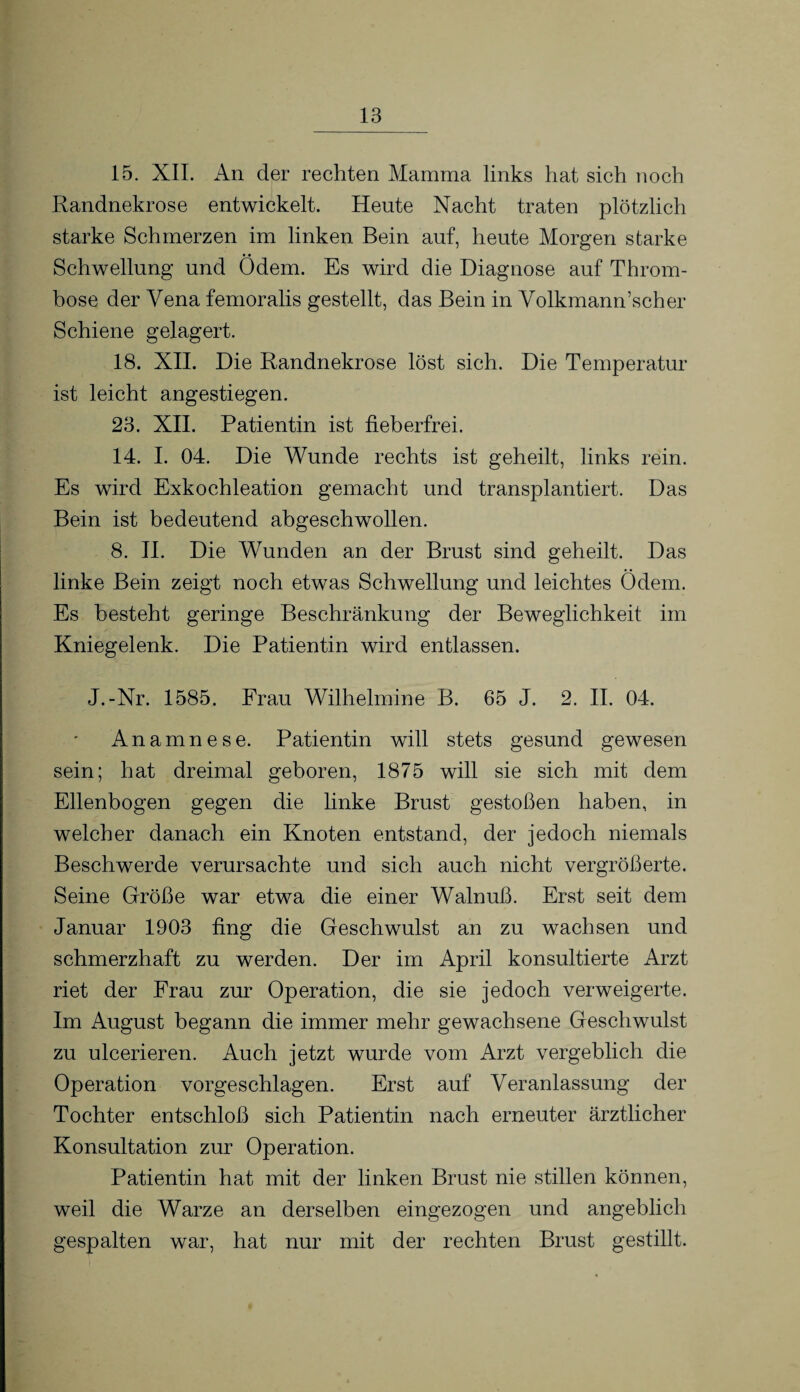 15. XII. An der rechten Mamma links hat sich noch Randnekrose entwickelt. Heute Nacht traten plötzlich starke Schmerzen im linken Bein auf, heute Morgen starke Schwellung und Odem. Es wird die Diagnose auf Throm¬ bose der Vena femoralis gestellt, das Bein in Volkmann’scher Schiene gelagert. 18. XII. Die Randnekrose löst sich. Die Temperatur ist leicht angestiegen. 23. XII. Patientin ist fieberfrei. 14. I. 04. Die Wunde rechts ist geheilt, links rein. Es wird Exkochleation gemacht und transplantiert. Das Bein ist bedeutend abgeschwollen. 8. II. Die Wunden an der Brust sind geheilt. Das linke Bein zeigt noch etwas Schwellung und leichtes Ödem. Es besteht geringe Beschränkung der Beweglichkeit im Kniegelenk. Die Patientin wird entlassen. J.-Nr. 1585. Frau Wilhelmine B. 65 J. 2. II. 04. Anamnese. Patientin will stets gesund gewesen sein; hat dreimal geboren, 1875 will sie sich mit dem Ellenbogen gegen die linke Brust gestoßen haben, in welcher danach ein Knoten entstand, der jedoch niemals Beschwerde verursachte und sich auch nicht vergrößerte. Seine Größe war etwa die einer Walnuß. Erst seit dem Januar 1903 fing die Geschwulst an zu wachsen und schmerzhaft zu werden. Der im April konsultierte Arzt riet der Frau zur Operation, die sie jedoch verweigerte. Im August begann die immer mehr gewachsene Geschwulst zu ulcerieren. Auch jetzt wurde vom Arzt vergeblich die Operation vorgeschlagen. Erst auf Veranlassung der Tochter entschloß sich Patientin nach erneuter ärztlicher Konsultation zur Operation. Patientin hat mit der linken Brust nie stillen können, weil die Warze an derselben eingezogen und angeblich gespalten war, hat nur mit der rechten Brust gestillt.