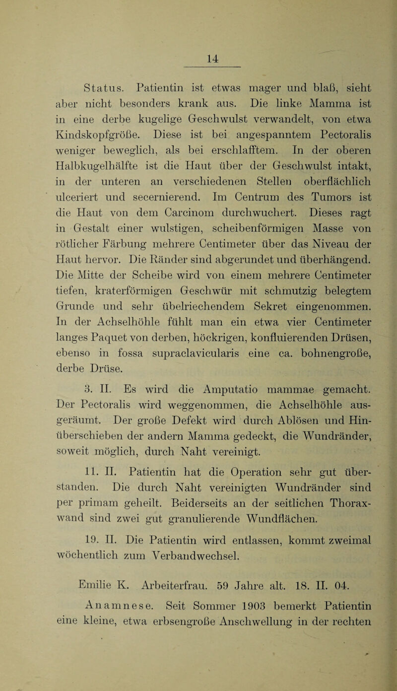 Status. Patientin ist etwas mager und blaß, sieht aber nicht besonders krank aus. Die linke Mamma ist in eine derbe kugelige Geschwulst verwandelt, von etwa Kindskopfgröße. Diese ist bei angespanntem Pectoralis weniger beweglich, als bei erschlafftem. In der oberen Halbkugelhälfte ist die Haut über der Geschwulst intakt, in der unteren an verschiedenen Stellen oberflächlich ulceriert und secernierend. Im Centrum des Tumors ist die Haut von dem Carcinom durchwuchert. Dieses ragt in Gestalt einer wulstigen, scheibenförmigen Masse von rötlicher Färbung mehrere Centimeter über das Niveau der Haut hervor. Die Ränder sind abgerundet und überhängend. Die Mitte der Scheibe wird von einem mehrere Centimeter tiefen, kraterförmigen Geschwür mit schmutzig belegtem Grunde und sehr übelriechendem Sekret eingenommen. In der Achselhöhle fühlt man ein etwa vier Centimeter langes Paquet von derben, höckrigen, konfluierenden Drüsen, ebenso in fossa supraclavicularis eine ca. bohnengroße, derbe Drüse. 3. II. Es wird die Amputatio mammae gemacht. Der Pectoralis wird weggenommen, die Achselhöhle aus¬ geräumt. Der große Defekt wird durch Ablösen und Hin¬ überschieben der andern Mamma gedeckt, die Wundränder, soweit möglich, durch Naht vereinigt. 11. II. Patientin hat die Operation sehr gut über¬ standen. Die durch Naht vereinigten Wundränder sind per primam geheilt. Beiderseits an der seitlichen Thorax¬ wand sind zwei gut granulierende Wundflächen, 19. II. Die Patientin wird entlassen, kommt zweimal wöchentlich zum Verbandwechsel. Emilie K. Arbeiterfrau. 59 Jahre alt. 18. II. 04. Anamnese. Seit Sommer 1903 bemerkt Patientin eine kleine, etwa erbsengroße Anschwellung in der rechten