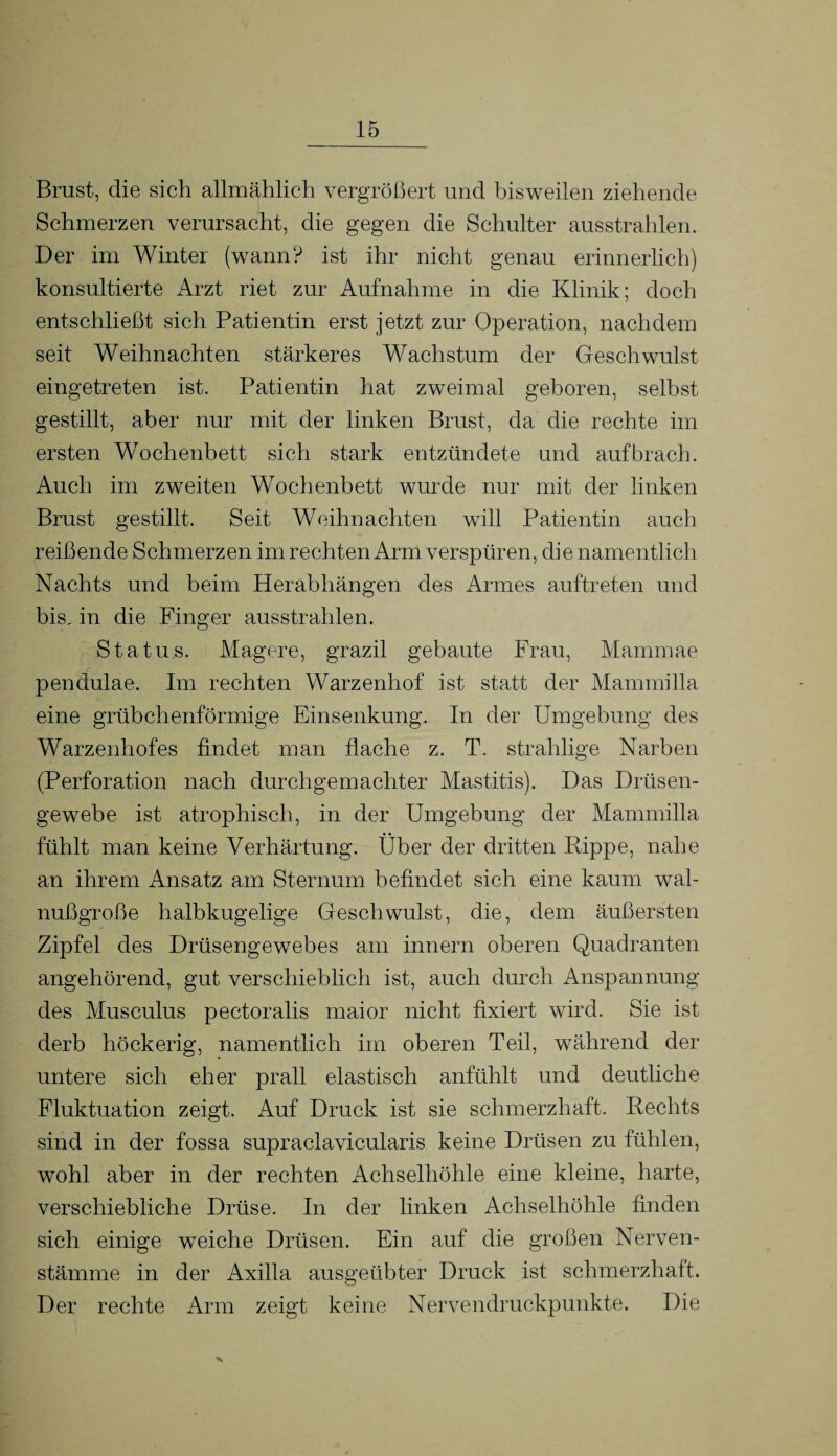 Brust, die sich allmählich vergrößert und bisweilen ziehende Schmerzen verursacht, die gegen die Schulter ausstrahlen. Der im Winter (wann? ist ihr nicht genau erinnerlich) konsultierte Arzt riet zur Aufnahme in die Klinik; doch entschließt sich Patientin erst jetzt zur Operation, nachdem seit Weihnachten stärkeres Wachstum der Geschwulst eingetreten ist. Patientin hat zweimal geboren, selbst gestillt, aber nur mit der linken Brust, da die rechte im ersten Wochenbett sich stark entzündete und auf brach. Auch im zweiten Wochenbett wurde nur mit der linken Brust gestillt. Seit Weihnachten will Patientin auch reißende Schmerzen im rechten Arm verspüren, die namentlich Nachts und beim Herabhängen des Armes auftreten und bis, in die Finger ausstrahlen. Status. Magere, grazil gebaute Frau, Mammae pendulae. Im rechten Warzenhof ist statt der Mannnilla eine grübchenförmige Einsenkung. In der Umgebung des Warzenhofes findet man flache z. T. strahlige Narben (Perforation nach durchgemachter Mastitis). Das Drüsen¬ gewebe ist atrophisch, in der Umgebung der Mammilla fühlt man keine Verhärtung. Über der dritten Rippe, nahe an ihrem Ansatz am Sternum befindet sich eine kaum wal¬ nußgroße halbkugelige Geschwulst, die, dem äußersten Zipfel des Drüsengewebes am innern oberen Quadranten angehörend, gut verschieblich ist, auch durch Anspannung des Musculus peetoralis maior nicht fixiert wird. Sie ist derb höckerig, namentlich im oberen Teil, während der untere sich eher prall elastisch anfühlt und deutliche Fluktuation zeigt. Auf Druck ist sie schmerzhaft. Rechts sind in der fossa supraclavicularis keine Drüsen zu fühlen, wohl aber in der rechten Achselhöhle eine kleine, harte, verschiebliche Drüse. In der linken Achselhöhle finden sich einige weiche Drüsen. Ein auf die großen Nerven- stämme in der Axilla ausgeübter Druck ist schmerzhaft. Der rechte Arm zeigt keine Nervendruckpunkte. Die