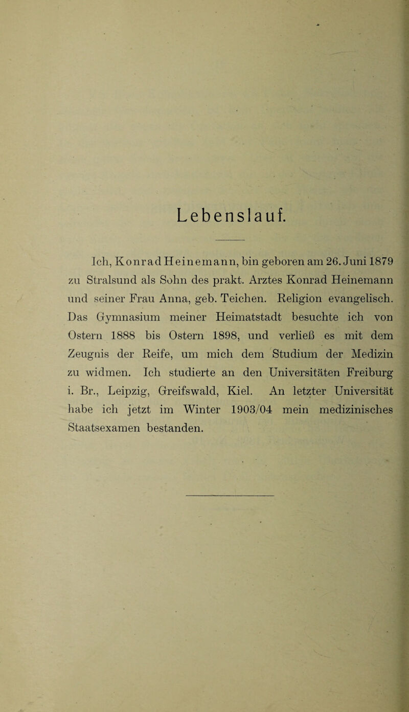 Lebenslauf. Ich, KonradHeinemann, bin geboren am 26. Juni 1879 zu Stralsund als Sohn des prakt. Arztes Konrad Heinemann und seiner Frau Anna, geb. Teichen. Religion evangelisch. Das Gymnasium meiner Heimatstadt besuchte ich von Ostern 1888 bis Ostern 1898, und verließ es mit dem Zeugnis der Reife, um mich dem Studium der Medizin zu widmen. Ich studierte an den Universitäten Freiburg i. Br., Leipzig, Greifswald, Kiel. An letzter Universität habe ich jetzt im Winter 1903/04 mein medizinisches Staatsexamen bestanden.