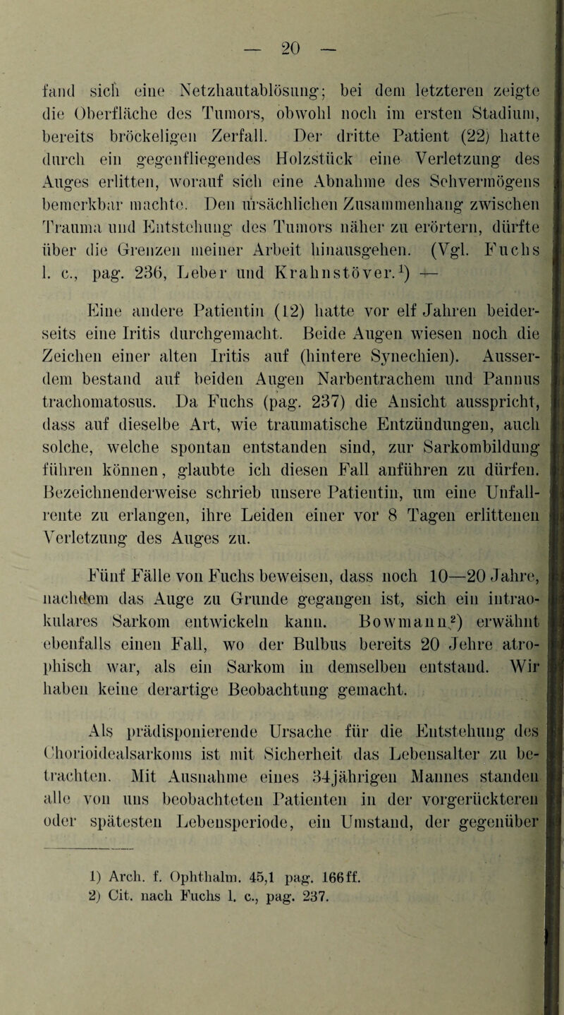 fciiid sidi eine Netzliautablösuiig’; bei dem letzteren zeigte die OberfLäclie des Tumors, obwohl noch im ersten Stadium, bereits bröckeligen Zerfall. Der dritte Patient (22) hatte durch ein gegenfliegendes Holzstück eine Verletzung des Auges erlitten, worauf sich eine Abnahme des Sehvermögens bemerkbar machte. Den ürsächlichen Zusammenhang zwischen Trauma und Entstehung des Tumors näher zu erörtern, dürfte über die Grenzen meiner Arbeit hinausgehen. (Vgl. Fuchs 1. c., pag. 236, Leber und Krahiistöver.— Eine andere Patientin (P2) hatte vor elf Jahren beider¬ seits eine Iritis durchgemacht. Beide Augen wiesen noch die Zeichen einer alten Iritis auf (hintere Synechien). Ausser¬ dem bestand auf beiden Augen Narbentrachem und Pannus trachomatosus. Da Fuchs (pag. 237) die Ansicht ausspricht, dass auf dieselbe Art, wie traumatische Entzündungen, auch solche, welche spontan entstanden sind, zur Sarkombildung führen können, glaubte ich diesen Fall anführen zu dürfen. Bezeichnenderweise schrieb unsere Patientin, um eine Unfall¬ rente zu erlangen, ihre Leiden einer vor 8 Tagen erlittenen Verletzung des Auges zu. Fünf Fälle von Fuchs beweisen, dass noch 10—20 Jahre, nachdem das Auge zu Grunde gegangen ist, sich ein intrao¬ kulares Sarkom entwickeln kann. Bo w in au n,^) erwähnt ebenfalls einen Fall, wo der Bulbus bereits 20 Jehre atro¬ phisch war, als ein Sarkom in demselben entstand. AVir haben keine derartige Beobachtung gemacht. Als prädispoiiiereude Ursache für die Entstellung des ('horioidealsarkoms ist mit Sicherheit das Lebensalter zu be¬ trachten. Mit Ausnahme eines 34jährigen Mannes standen alle von uns beobachteten Patienten in der vorgerückteren oder spätesten Lebeusperiode, ein Umstand, der gegenüber 1) Arcli. f. Ophthalni. 45,1 pag. 166ff. 2) Cit. nach Fuchs 1. c., pag. 237.