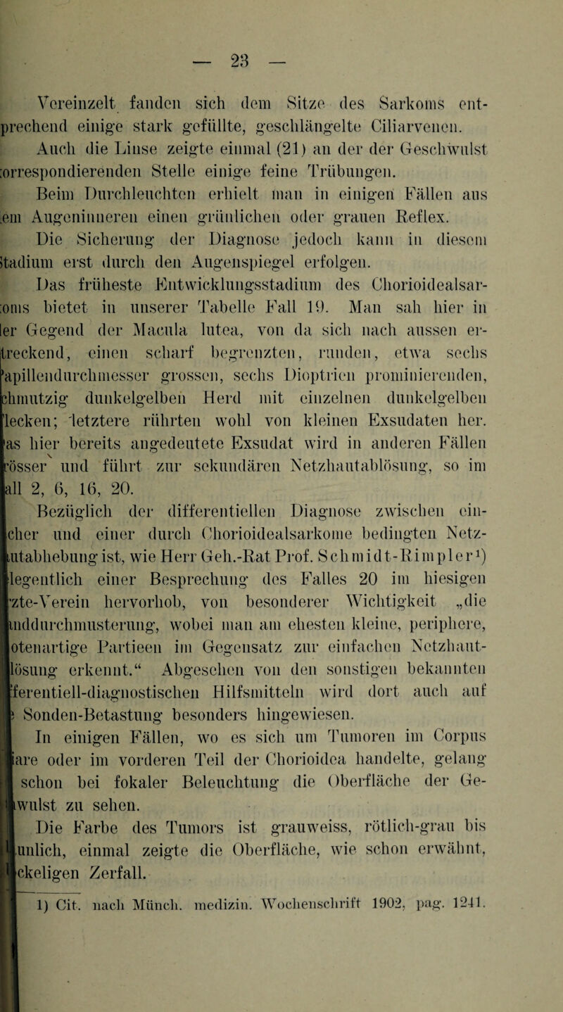 28 Vereinzelt fanden sich dem Sitze des Sarkoms ent- prechend einige stark gefüllte, geschlängelte Ciliarvenen. Auch die Linse zeigte einmal (21) an der der Geschwulst :orrespondierenden Stelle einige feine Trübungen. Beim Durchleuchten erhielt man in einigen Fällen aus .ein Augeninnereii einen grünlichen oder grauen Reflex. Die Sicherung der Diagnose jedoch kann iu diesem Itadium erst durch den Augenspiegel erfolgen. Das früheste Fntwicklungsstadium des Chorioidealsar- :onis bietet in unserer Tabelle Fall 19. Man sah hier in 1er Gegend der Macula lutea, von da sich nach aussen er- treckend, einen scharf begrenzten, runden, etwa sechs rapillendurchniesser grossen, sechs Dioptrien prominierenden, ümiutzig dunkelgelben Herd mit einzelnen dunkelgelben lecken; letztere rührten wohl von kleinen Exsudaten her. as hier bereits angedeutete Exsudat wird in anderen Fällen ’össer und führt zur sekundären Netzhautablösung, so im all 2, 6, 16, 20. Bezüglich der differentiellen Diagnose zwischen ein- cher und einer durch Chorioidealsarkome bedingten Netz- utabhebung ist, wie Herr Geh.-Rat Prof. Schmidt-Rimpleri) legeiitlich einer Besprechung des Falles 20 im hiesigen zte-Verein hervorhob, von besonderer Wichtigkeit „die inddurchmusterung, wobei man am ehesten kleine, periphere, otenartige Partieen im Gegensatz zur einfachen Netzhaut- Jösuiig erkennt.“ Abgesehen von den sonstigen bekannten fereiitiell-diagnostischen Hilfsmitteln wird dort auch auf Sonden-Betastung besonders hingewiesen. In einigen Fällen, wo es sich um Tumoren im Corpus are oder im vorderen Teil der Chorioidea handelte, gelang schon bei fokaler Beleuchtung die Oberfläche der Ge- wulst zu sehen. Die Farbe des Tumors ist grauweiss, rötlich-grau bis Junlich, einmal zeigte die Oberfläche, wie schon erwähnt, [ekeligen Zerfall. 1) Cit. nach Münch, inedizin. Woclienschrift 1902, pag. 1241.