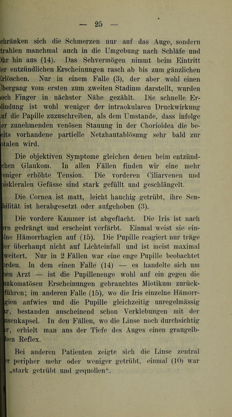 chräiiken sich die Schmerzen nur auf das Auge, sondern trahlen manchmal auch in die Umgebung nach Schläfe und )hr hin aus (14). Das Sehvermögen nimmt beim Eintritt [er entzündlichen Erscheinungen rasch ab bis zum gänzlichen erlöschen. Nur in einem Falle (3), der aber wohl einen Jbergang vom ersten zum zweiten Stadium darstellt, wurden lOch Finger in nächster Nähe gezählt. Die schnelle Er- ilindung ist wohl weniger der intraokularen Druckwirkung iif die Papille zuzuschreiben, als dem Umstande, dass infolge er zunehmenden venösen Stauung in der Chorioidea die be- eits vorhandene partielle Netzhautablösung sehr bald zur otalen wird. Die objektiven Symptome gleichen denen beim entzünd- chen Glaukom. In allen Fällen finden wir eine mehr eiliger erhöhte Tension. Die vorderen Ciliarvenen und )iskleralen Gefässe sind stark gefüllt und geschlängelt. Die- Cornea ist matt, leicht hauchig getrübt, ihre Sen- bilität ist herabgesetzt oder aufgehoben (3). Die vordere Kammer ist abgeflacht. Die Iris ist nach )rn gedrängt und erscheint verfärbt. Einmal weist sie eiii- lue Hämorrhagien auf (15). Die Pupille reagiert nur träge er überhaupt nicht auf Lichteinfall und ist meist maximal weitert. Nur in 2 Fällen war eine enge Pupille beobachtet irden. In dem einen Falle (14) — es handelte sich um len Arzt — ist die Pupillenenge wohl auf ein gegen die laukomatösen Erscheinungen gebrauchtes Miotikum zurück- llführen; im anderen Falle (15), wo die Iris einzelne Hämorr- Bgien aufwies und die Pupille gleichzeitig unregelmässig ■ir, bestanden anscheinend schon Verklebungen mit der ■Qsenkapsel. In den Fällen, wo die Linse noch durchsichtig Ir, erhielt mau aus der Tiefe des Auges einen graugelb- llien Reflex. I Bei anderen Patienten zeigte sich die Linse zentral Jr peripher mehr oder weniger getrübt, einmal (10) war I „stark getrübt und gequollen“.