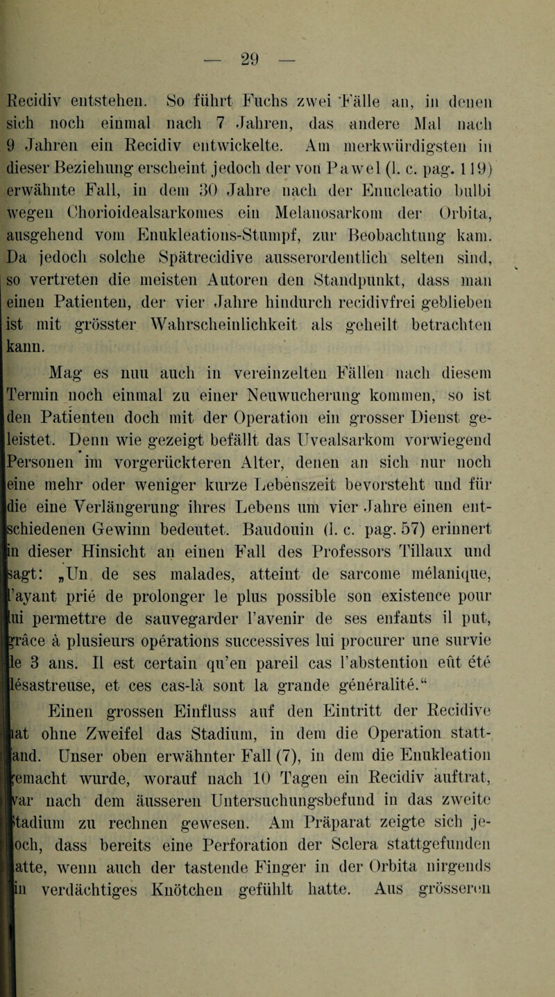 Recidiv entstehen. So führt Fuchs zwei '1^'älle an, in denen sich noch einmal nacli 7 Jahren, das andere Mal nach 9 Jahren ein Recidiv entwickelte. Am merk würdigsten in dieser Beziehung erscheint jedoch der von Pawel (1. c. pag. 119) erwähnte Fall, in dem 30 Jahre nach der Enucleatio bulbi wegen Chorioidealsarkomes ein Melanosarkom der Orbita, ausgehend vom Enukleations-Stumpf, zur Beobachtung kam. Da jedoch solche Spätrecidive ausserordentlich selten sind, so vertreten die meisten Autoren den Standpunkt, dass man einen Patienten, der vier Jahre hindurch recidivfrei geblieben ist mit grösster Wahrscheinlichkeit als geheilt betrachten kann. Mag es nun auch in vereinzelten Fällen nach diesem Termin noch einmal zu einer Neuwucherung kommen, so ist den Patienten doch mit der Operation ein grosser Dienst ge- eistet. Denn wie gezeigt befällt das Uvealsarkom vorwiegend * J^ersonen im vorgerückteren Alter, denen an sich nur noch eine mehr oder weniger kurze Lebenszeit bevorsteht und für die eine Verlängerung ihres Lebens um vier Jahre einen ent¬ schiedenen Gewinn bedeutet. Baudouin (1. c. pag. 57) erinnert n dieser Hinsicht an einen Fall des Professors Tillaux und ;agt: „Un de ses malades, atteint de sarcome melanique, ’ayant prie de prolonger le plus possible son existence pour ui permettre de sauvegarder l’avenir de ses enfants il put, ^räce ä plusieurs operations successives lui procurer une survie le 3 ans. II est certain qu’en pareil cas l’abstention eüt ete lesastreuse, et ces cas-lä sont la grande generalite.“ Einen grossen Einfluss auf den Eintritt der Recidivo at ohne Zweifel das Stadium, in dem die Operation statt-, and. Unser oben erwähnter Fall (7), in dem die Enukleation emacht wurde, worauf nach 10 Tagen ein Recidiv auftrat, ar nach dem äusseren Untersuchungsbefund in das zweite tadium zu rechnen gewesen. Am Präparat zeigte sich je- och, dass bereits eine Perforation der Sclera stattgefunden atte, wenn auch der tastende Finger in der Orbita nirgends ln verdächtiges Knötchen gefühlt hatte. Aus grössenm