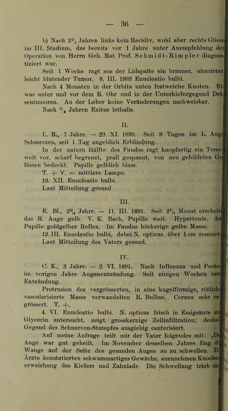 b) Nach 2ij.3 Jahren links kein Recidiv, wohl aber rechts Gliom im III. Stadium, das bereits vor 1 Jahre unter Anempfehlung^’ deii Operation von Herrn Geh. Rat Prof. Schmidt-Rimp 1er diagnos¬ tiziert war. Seit 1 Woche ragt aus der Lidspalte ein brauner, ulcerirter, leicht blutender Tumor, 8. HI. 1893 Enucleatio bulbi. Nach 4 Monaten in der Orbita unten festweiche Knoten, was unter und vor dem R. Ohr und in der Unterkiefergegend D sentumoren. Au der Leber keine Veränderungen nachweisbar. Nach ^/4 Jahren Exitus lethalis. 11. L. R., 7 Jahre. ~ 29. XL 1890. Seit 9 Tagen im L. Ai Schmerzen, seit 1 Tag angeblich Erblindung. In der untern Hälfte des Fundus ragt knopfartig ein Tun weit vor, scharf begrenzt, prall gespannt, von neu gebildeten ( fassen bedeckt. Papille gelblich blass. T. + V. — mittlere Lampe. 19. XH. Enucleatio bulbi. Laut Mitteilung gesund. HI. E. BL, 2-'^|4 Jahre. 11. HL 1891. Seit 2^1« Monat ersehe das R. Auge gelb. V. K. flach, Pupille weit. Hypertonie, j Pupille goldgelber Reflex. Im Fundus höckerige gelbe Masse. 12. HI. Enucleatio bulbi, dabei N. opticus über 1 cm resecie Laut Mitteilung des Vaters gesund. IV. C. K., 3 Jahre. — 2. VI. 1891. Nach Influenza und Pock im vorigen Jahre Augenentzündung. Seit einigen Wochen ne Entzündung. Protrusion des vergrösserten, in eine kugelförmige, rötlicl vascularisierte Masse verwandelten R. Bulbus. Cornea sehr v grössert. T. 4. VI. Enucleatio bulbi. N. opticus frisch in Essigsäure u Glycerin untersucht, zeigt grosskernige Zellinfiltration; deslu Gegend des Sehnerven-Stumpfes ausgiebig cauterisiert. Auf meine Anfrage teilt mir der Vater folgendes mit: „E Auge war gut geheilt. Im November desselben Jahres fing c Wange auf der Seite des gesunden Auges an zu schwellen. I Ärzte konstatierten schwammartiges Gewächs, anzunehmen Knoche erweichung des Kiefers und Zahnlade. Die Schwellung trieb si