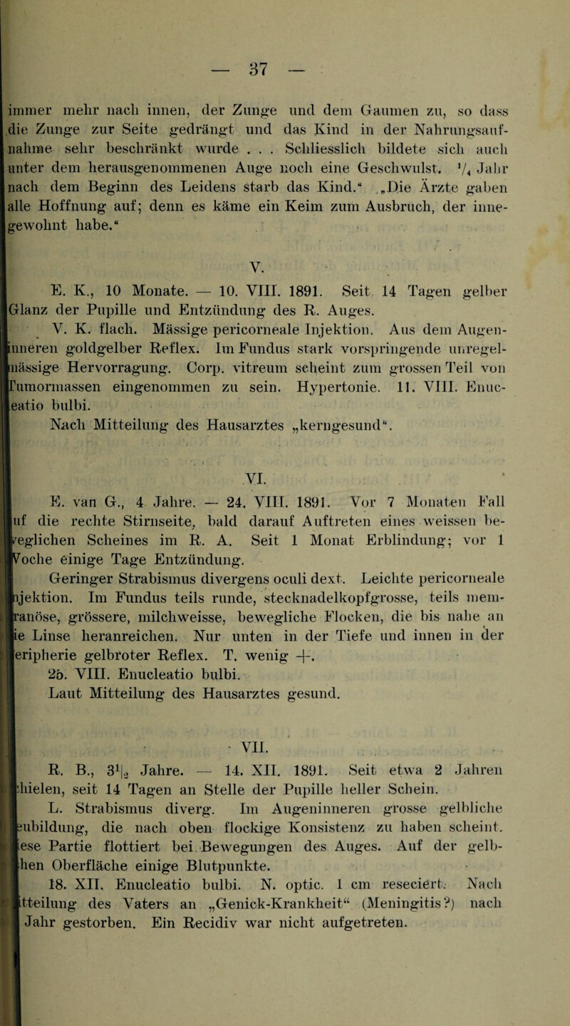 87 immer mehr nach innen, der Zunge und dem Gaumen zu, so dass die Zunge zur Seite gedrängt und das Kind in der Nahrungsauf¬ nahme sehr beschränkt wurde . . . Schliesslich bildete sich auch unter dem herausgenommenen Auge noch eine Geschwulst. V4 Jalir nach dem Beginn des Leidens starb das Kind.“ „Die Ärzte gaben alle Hoffnung auf; denn es käme ein Keim zum Ausbruch, der inne¬ gewohnt habe.“ V. K. K., 10 Monate. — 10, VIII. 1891. Seit 14 Tagen gelber Glanz der Pupille und Entzündung des R. Auges. V. K. flach. Mässige pericorneale Injektion. Aus dem Augen- Limeren goldgelber Reflex. Im Fundus stark vorspringende unregel- inässige Hervorragung. Corp. vitreum scheint zum grossen Teil von rumormassen eingenommen zu sein. Hypertonie. 11. VIH. Enuc- eatio bulbi. Nach Mitteilung des Hausarztes „kerngesund“. VI. E. van G,, 4 Jahre. 24. VIH. 1891. Vor 7 Monaten Fall |uf die rechte Stirnseite, bald darauf Auftreten eines weissen be¬ weglichen Scheines im R. A. Seit 1 Monat Erblindung; vor 1 ''oche einige Tage Entzündung. Geringer Strabismus divergens oculi dext. Leichte pericorneale ijektion. Im Fundus teils runde, stecknadelkopfgrosse, teils mem- ranöse, grössere, milchweisse, bewegliche Flocken, die bis nahe an ie Linse heranreichen. Nur unten in der Tiefe und innen in der [eripherie gelbroter Reflex. T. wenig -|-. 2ö. VHI. Enucleatio bulbi. Laut Mitteilung des Hausarztes gesund. ' VH. R. B., 3^1-2 Jahre. — 14. XH. 189L Seit etwa 2 Jahren diielen, seit 14 Tagen an Stelle der Pupille heller Schein. L. Strabismus diverg. Im Augeninneren grosse gelbliche uibildung, die nach oben flockige Konsistenz zu haben scheint, lese Partie flottiert bei. Bewegungen des Auges. Auf der gelb- [hen Oberfläche einige Blntpunkte. 18. XII. Enucleatio bulbi. N. optic. 1 cm reseciert.- Nach ftteilung des Vaters an „Genick-Krankheit“ (Meningitis?) nach Jahr gestorben. Ein Recidiv war nicht aufgetreten.