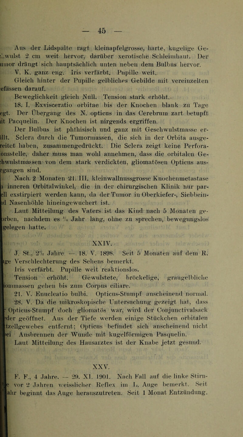 Aus der Lidspalte ragt kleiiiapfelgrosse, harte, kugelige Ge- ^.wulst 2 cm weit hervor, darüber xerotische Schleimhaut. Der uinor drängt sich hauptsächlich unten neben dem Bulbus hervor. V. K, ganz eng. Iris verfärbt. Pupille weit. Gleich hinter der Pupille gelbliches Gebilde mit vereinzelten efässeii darauf. Beweglichkeit gleich Null. Tension stark erhöht.- 18. I. Exvisceratio orbitae bis der Knochen blank zu Tage egt. Der Übergang des N. opticus in das Cerebrum zart betupft lit Pacquelin. Der Knochen ist nirgends ergriffen. Der Bulbus ist phthisiscli und ganz mit Geschwulstmasse er- illt. Sclera durch die Tumormassen, die sich in der Orbita ausge- reitet haben, zusammengedrückt. Die Sclera zeigt keine Perfora- ionsstelle, daher muss man wohl amiehmen, dass die orbitalen Ge- äiwulstmassen' von dem stark verdickten, gliomatösen Opticus aus- egangen sind. NacK 2 Monaten 21. III. kleinwallnussgrosse Knochenmetastase I inneren Orbitalwinkel, die in der chirurgischen Klinik nur par- ell exstirpiert werden kann, da der Tumor in Oberkiefer-, Siebbein- icl Nasenhöhle hineingewuchert ist. Laut Mitteilung des Vaters, ist das Kind nach 5 Monaten ge- 3rben, nachdem es ‘h Jahr lang, ohne zu sprechen, bewegungslos gelegen hatte. XXIV. J. st., 2'hi Jahre. — 18. V. 1898. Seit 5 Monaten auf dem R. ige Verschlechterung des Sehens bemerkt. Iris verfärbt. Pupille weit reaktionslos. Tension erhöht. Gewulstete, bröckelige, graugelbliche ioinmassen gehen bis zum Corpus ciliare. 21. V. Knuclealio bulbi. Opticus-Stumpf anscheinend normal. 28. V. Da die mikroskopische Untersuchung gezeigt hat, dass Opticus-Stumpf doch gliomatös war, wird der Conjunctivalsack ?der geöffnet. Aus der Tiefe werden einige Stückchen orbitalen Jzellgewebes entfernt; Opticus befindet sich anscheinend nicht >ei Ausbrennen der Wunde mit kugelförmigen Pas(iuelin. II Laut Mitteilung des Hausarztes ist der Knabe jetzt gesund. H F. F., 4 Jahre. -- 29. XI. 1901. Nach Fall auf die linke Stirn- Wfi vor 2 Jahren vceisslicher Reflex im L. Auge bemerkt. Seit Hahr beginnt das Auge herauszutreten. Seit 1 Monat Entzündung.