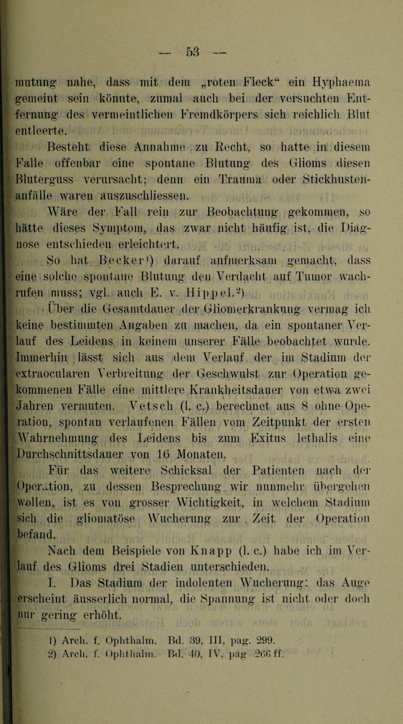 I 58 i ß 1* ) Tiiutung’ nahe, dass mit dem „roten. Fleck“ ein Hyphaema gemeint sein könnte, zumal auch bei der versuchten Ent¬ fernung des vermeintlichen Fremdkörpers sich reichlich Blut entleerte. , . , .. Besteht diese Annahme zu Recht, so hatte in. diesem Falle offenbar eine spontane Blutung des Glioms diesen Bluterguss verursacht; denn ein Trauma oder Stickhusten¬ anfälle waren auszuschliessen. Wäre der Fall rein zur Beobachtung gekommen, so hätte dieses Symptom, das zwar nicht häufig ist, die Diag¬ nose entsdiieden erleichtert. , So hat Becker•) darauf aufmerksam gemacht, dass eine solche spontane Blutung deie Verdacht auf Tumor wach¬ rufen muss; vgl. auch E. v. Hippel.-) . Über die Gesamtdauer ^der Gliomerkrankung vermag ich keine bestimmten Angaben zu machen, da ein spontaner Ver¬ lauf des Leidens in keinem unserer Fälle beobachtet wurde. Immerhin lässt sich aus dem Verlauf der im Stadium der extraocularen Verbreitung der Geschwulst zur Operation ge¬ kommenen Fälle eine mittlere Krankheitsdauer von etwa zwei Jahren vermuten. Vetsch (1. c.) berechnet aus 8 ohne Ope¬ ration, spontan verlaufenen Fällen vom Zeitpunkt der ersten Wahrnehmung des Leidens bis zum Exitus lethalis eine Durchschnittsdauer von 16 Monaten. Für das weitere Schicksal der Patienten nach d('r Operation, zu dessen Bespi^echung, wir nunmehr übprgehen wollen, ist es von grosser Wichtigkeit, in welchem Stadium sich, die glioniatöse Wucherung zur , Zeit der Operation befand. Nach dem Beispiele von Knapp (1. c.) habe ich im Ver¬ lauf des Glioms drei Stadien unterschieden. I. Das Stadium der indolenten Wucherung: das Auge erscheint äusserlich normal, die Spannung ist nicht oder doc.h mir gering erhöht. 1) Arcli. t. Oplithalm. Bd. 89, III, pag. 299. 2) Arcli. r. ()})litlia]ni. Bd. dO, IV, pag 20011,