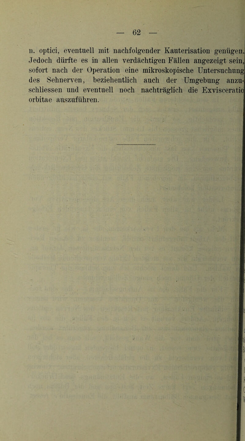 11. optici, eventuell mit nachfolgender Kauterisation genügen. Jedoch dürfte es in allen verdächtigen Fällen angezeigt sein, sofort nach der Operation eine mikroskopische Untersuchung des Sehnerven, beziehentlich auch der -^Umgebung anzu- schliessen und eventuell noch nachträglich die Exvisceratio Orbitae auszuführen. • I