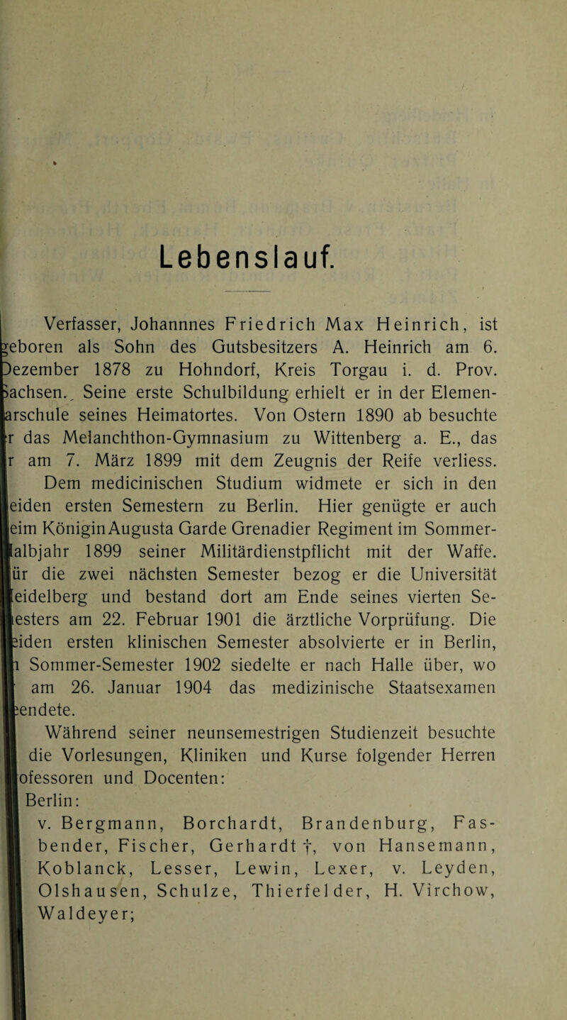 Lebenslauf. Verfasser, Johannnes Friedrich Max Heinrich, ist eboren als Sohn des Gutsbesitzers A. Heinrich am 6. Dezember 1878 zu Hohndorf, Kreis Torgau i. d. Prov. Sachsen., Seine erste Schulbildung erhielt er in der Elemen- arschule seines Heimatortes. Von Ostern 1890 ab besuchte r das Meianchthon-Gymnasium zu Wittenberg a. E., das am 7. März 1899 mit dem Zeugnis der Reife verliess. Dem medicinischen Studium widmete er sich in den eiden ersten Semestern zu Berlin. Hier genügte er auch eim KöniginAugusta Garde Grenadier Regiment im Sommer- albjahr 1899 seiner Militärdienstpflicht mit der Waffe, ür die zwei nächsten Semester bezog er die Universität eidelberg und bestand dort am Ende seines vierten Se¬ esters am 22. Februar 1901 die ärztliche Vorprüfung. Die iden ersten klinischen Semester absolvierte er in Berlin, Sommer-Semester 1902 siedelte er nach Halle über, wo am 26. Januar 1904 das medizinische Staatsexamen endete. Während seiner neunsemestrigen Studienzeit besuchte die Vorlesungen, Kliniken und Kurse folgender Herren ofessoren und Docenten: Berlin: 1 V. Bergmann, Borchardt, Brandenburg, Fas¬ bender, Fischer, Gerhardt t, von Hansemann, Koblanck, Besser, Lewin, Lexer, v. Leyden, Olshausen, Schulze, Thierfelder, H. Virchow, Waldeyer;