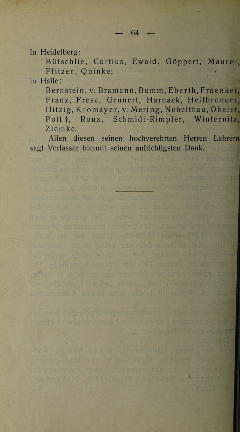 In Heidelberg: Bütschlie, Curtius, Ewald, Göppert, Maurer, Pfitzer, Quinke; ln Halle: Bernstein, v. Bramann,Bumni, Eberth, Fraenkel, Franz, Frese, Grunert, Harnack* Heilbronner, Hitzig, Kromayer, v. Mering, Nebelthau, Oberst, Pott t, Roux, Schmidt-Rimpler, Winternitz, Ziemke. Allen diesen seinen hochverehrten Herren Lehrern sagt Verfasser hiermit seinen aufrichtigsten Dank.