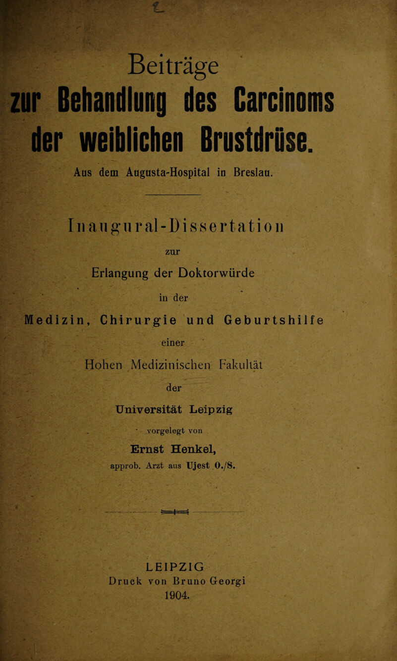 Beiträge zur Behandlung des Carcinoms # der weiblichen BrustdrOse. Aus dem Augusta-Hospital in Breslau. III an gural-Dissertation . Erlangung der Doktorwürde in der ; Medizin, Chirurgie und Geburtshilfe ^ einer - ' V Hohen Medizinischen Fakultät _ der e Universität Leipzig *■ r <■ ’ ' _vorgelegt von Ernst Henkel, approb. Arzt aus Ujest O./S. •y •/ LEIPZIG Druck von Bruno Georgi 1904.