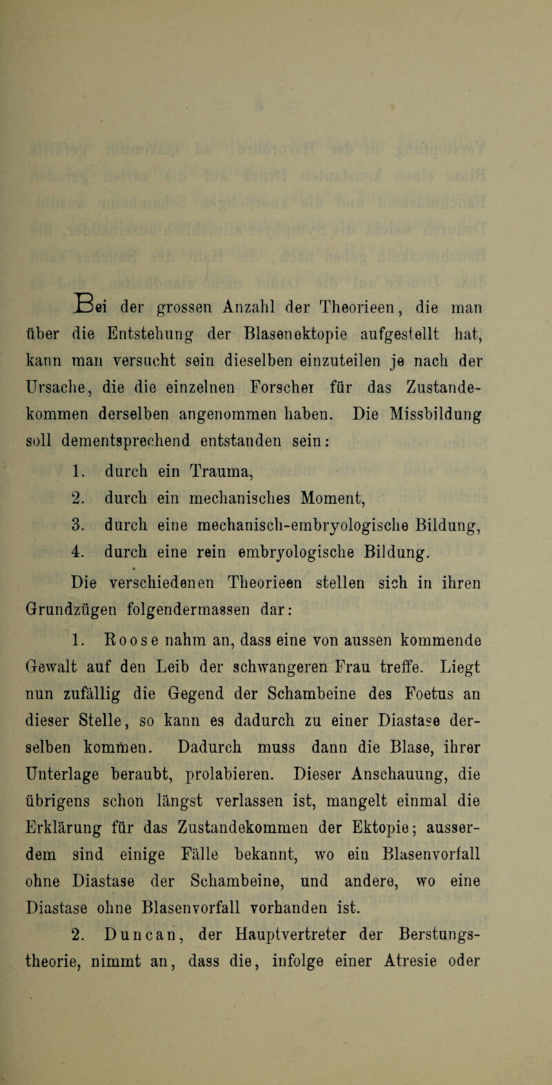 Jn5ei der grossen Anzahl der Theorieen, die man über die Entstehung der Blasenektopie aufgestellt hat, kann man versucht sein dieselben einzuteilen je nach der Ursache, die die einzelnen Forscher für das Zustande¬ kommen derselben angenommen haben. Die Missbildung soll dementsprechend entstanden sein: 1. durch ein Trauma, 2. durch ein mechanisches Moment, 3. durch eine mechanisch-embryologische Bildung, 4. durch eine rein embryologische Bildung. Die verschiedenen Theorieen stellen sich in ihren Grundzügen folgendermassen dar: 1. Koose nahm an, dass eine von aussen kommende Gewalt auf den Leib der schwangeren Frau treffe. Liegt nun zufällig die Gegend der Schambeine des Foetus an dieser Stelle, so kann es dadurch zu einer Diastase der¬ selben kommen. Dadurch muss dann die Blase, ihrer Unterlage beraubt, prolabieren. Dieser Anschauung, die übrigens schon längst verlassen ist, mangelt einmal die Erklärung für das Zustandekommen der Ektopie; ausser¬ dem sind einige Fälle bekannt, wo ein Blasenvorfall ohne Diastase der Schambeine, und andere, wo eine Diastase ohne Blasenvorfall vorhanden ist. 2. Duncan, der Hauptvertreter der Berstungs- theorie, nimmt an, dass die, infolge einer Atresie oder