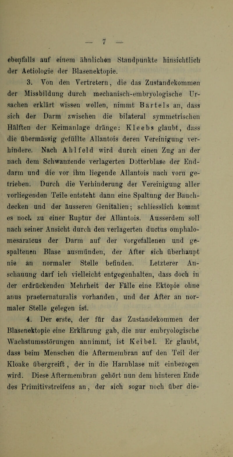 i ebenfalls auf einem ähnlichen Standpunkte hinsichtlich der Aetiologie der Blasenektopie. 3. Von den Vertretern, die das Zustandekommen der Missbildung durch mechanisch-embryologische Ur¬ sachen erklärt wissen wollen, nimmt Bartels an, dass sich der Darm zwischen die bilateral symmetrischen Hälften der Keimanlage dränge: Kleebs glaubt, dass die übermässig gefüllte Allantois deren Vereinigung ver¬ hindere. Nach Ahlfeld wird durch einen Zug an der nach dem Schwanzende verlagerten Dotterblase der End¬ darm und die vor ihm liegende Allantois nach vorn ge¬ trieben. Durch die Verhinderung der Vereinigung aller vorliegenden Teile entsteht dann eine Spaltung der Baucli- decken und der äusseren Genitalien; schliesslich kommt es noch zu einer Ruptur der Allantois. Ausserdem soll nach seiner Ansicht durch den verlagerten ductus omphalo- mesaraicus der Darm auf der vorgefallenen und ge¬ spaltenen Blase ausmünden, der After sich überhaupt nie an normaler Stelle befinden. Letzterer An¬ schauung darf ich vielleicht entgegenhalten, dass doch in der erdrückenden Mehrheit der Fälle eine Ektopie ohne anus praeternaturalis vorhanden, und der After an nor¬ maler Stelle gelegen ist. 4. Der erste, der für das Zustandekommen der Blasenektopie eine Erklärung gab, die nur embryologische Wachstumsstörungen an nimmt, ist K ei bei. Er glaubt, dass beim Menschen die Aftermembran auf den Teil der Kloake übergreift, der in die Harnblase mit einbezogen wird. Diese Aftermembran gehört nun dem hinteren Ende des Primitivstreifens an, der sich sogar noch über die-