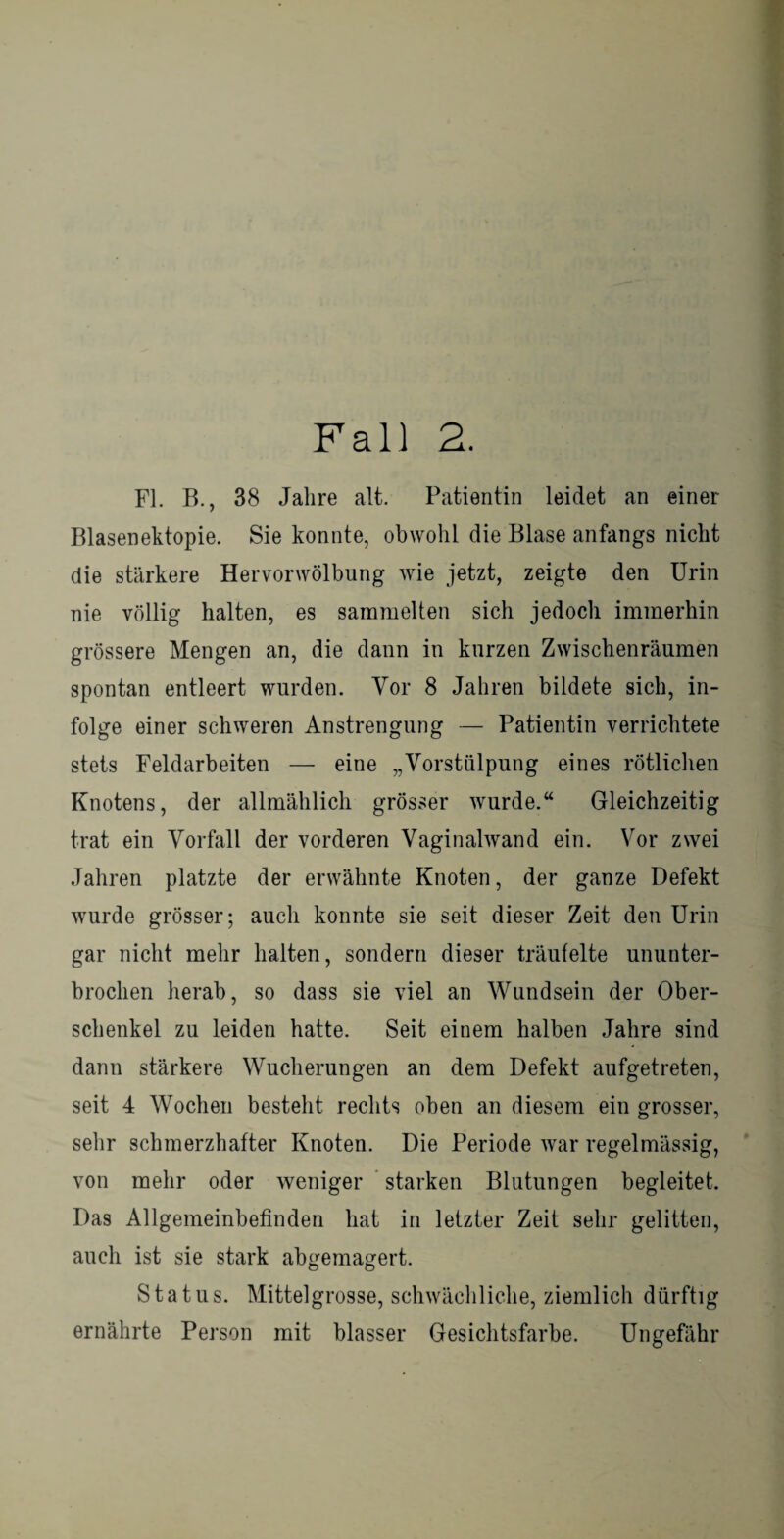 Fall 2. FL B., 38 Jahre alt. Patientin leidet an einer Blasenektopie. Sie konnte, obwohl die Blase anfangs nicht die stärkere Hervorwölbung wie jetzt, zeigte den Urin nie völlig halten, es sammelten sich jedoch immerhin grössere Mengen an, die dann in kurzen Zwischenräumen spontan entleert wurden. Vor 8 Jahren bildete sich, in¬ folge einer schweren Anstrengung — Patientin verrichtete stets Feldarbeiten — eine „Vorstülpung eines rötlichen Knotens, der allmählich grösser wurde.“ Gleichzeitig trat ein Vorfall der vorderen Vaginalwand ein. Vor zwei Jahren platzte der erwähnte Knoten, der ganze Defekt wurde grösser; auch konnte sie seit dieser Zeit den Urin gar nicht mehr halten, sondern dieser träufelte ununter¬ brochen herab, so dass sie viel an Wundsein der Ober¬ schenkel zu leiden hatte. Seit einem halben Jahre sind dann stärkere Wucherungen an dem Defekt aufgetreten, seit 4 Wochen besteht rechts oben an diesem ein grosser, sehr schmerzhafter Knoten. Die Periode war regelmässig, von mehr oder weniger starken Blutungen begleitet. Das Allgemeinbefinden hat in letzter Zeit sehr gelitten, auch ist sie stark abgemagert. Status. Mittelgrosse, schwächliche, ziemlich dürftig ernährte Person mit blasser Gesichtsfarbe. Ungefähr