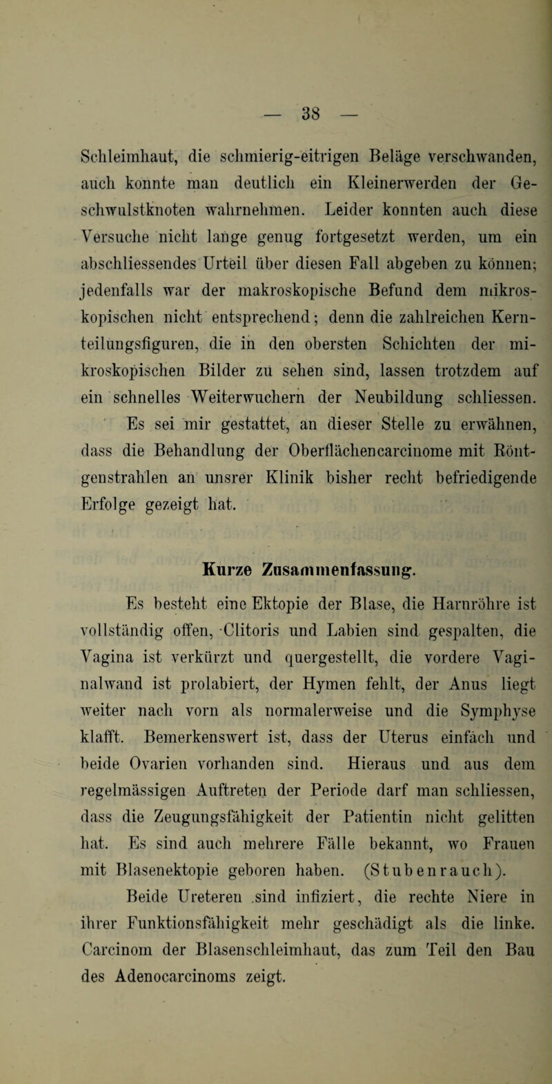 Schleimhaut, die schmierig-eitrigen Beläge verschwanden, auch konnte man deutlich ein Kleinerwerden der Ge¬ schwulstknoten wahrnehmen. Leider konnten auch diese Versuche nicht lange genug fortgesetzt werden, um ein abschliessendes Urteil über diesen Fall abgeben zu können; jedenfalls war der makroskopische Befund dem mikros¬ kopischen nicht entsprechend; denn die zahlreichen Kern¬ teilungsfiguren, die in den obersten Schichten der mi¬ kroskopischen Bilder zu sehen sind, lassen trotzdem auf ein schnelles Weiterwuchern der Neubildung schliessen. Es sei mir gestattet, an dieser Stelle zu erwähnen, dass die Behandlung der Oberflächencarcinome mit Rönt¬ genstrahlen an unsrer Klinik bisher recht befriedigende Erfolge gezeigt hat. Kurze Zusammenfassung. Es besteht eine Ektopie der Blase, die Harnröhre ist vollständig offen, Clitoris und Labien sind gespalten, die Vagina ist verkürzt und quergestellt, die vordere Vagi¬ nalwand ist prolabiert, der Hymen fehlt, der Anus liegt weiter nach vorn als normalerweise und die Symphyse klafft. Bemerkenswert ist, dass der Uterus einfach und beide Ovarien vorhanden sind. Hieraus und aus dem regelmässigen Auftreten der Periode darf man schliessen, dass die Zeugungsfähigkeit der Patientin nicht gelitten hat. Es sind auch mehrere Fälle bekannt, wo Frauen mit Blasenektopie geboren haben. (Stubenrauch). Beide Ureteren sind infiziert, die rechte Niere in ihrer Funktionsfähigkeit mehr geschädigt als die linke. Carcinom der Blasenschleimhaut, das zum Teil den Bau des Adenocarcinoms zeigt.