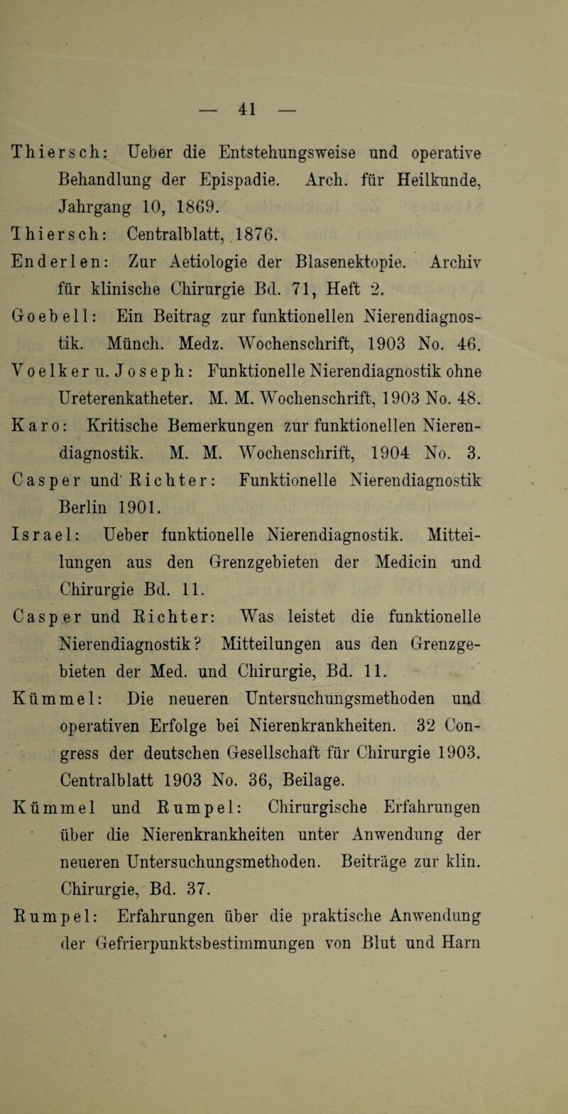 Thiersch: Ueber die Entstehungsweise und operative Behandlung der Epispadie. Arch. für Heilkunde, Jahrgang 10, 1869. Thiersch: Centralblatt, .1876. End er len: Zur Aetiologie der Blasenektopie. Archiv für klinische Chirurgie Bd. 71, Heft 2. Goebell: Ein Beitrag zur funktionellen Nierendiagnos¬ tik. Münch. Medz. Wochenschrift, 1903 No. 46. V o e 1 k e r u. J o s e p h: Funktionelle Nierendiagnostik ohne Ureterenkatheter. M. M. Wochenschrift, 1903 No. 48. Karo: Kritische Bemerkungen zur funktionellen Nieren¬ diagnostik. M. M. Wochenschrift, 1904 No. 3. Cas per und-Richter : Funktionelle Nierendiagnostik Berlin 1901. Israel: Ueber funktionelle Nierendiagnostik. Mittei¬ lungen aus den Grenzgebieten der Medicin und Chirurgie Bd. 11. Casper und Richter: Was leistet die funktionelle Nierendiagnostik? Mitteilungen aus den Grenzge¬ bieten der Med. und Chirurgie, Bd. 11. Kümmel: Die neueren Untersuchungsmethoden und operativen Erfolge bei Nierenkrankheiten. 32 Con- gress der deutschen Gesellschaft für Chirurgie 1903. Centralblatt 1903 No. 36, Beilage. Kümmel und Rumpel: Chirurgische Erfahrungen über die Nierenkrankheiten unter Anwendung der neueren Untersuchungsmethoden. Beiträge zur klin. Chirurgie, Bd. 37. Rumpel: Erfahrungen über die praktische Anwendung der Gefrierpunktsbestimmungen von Blut und Harn