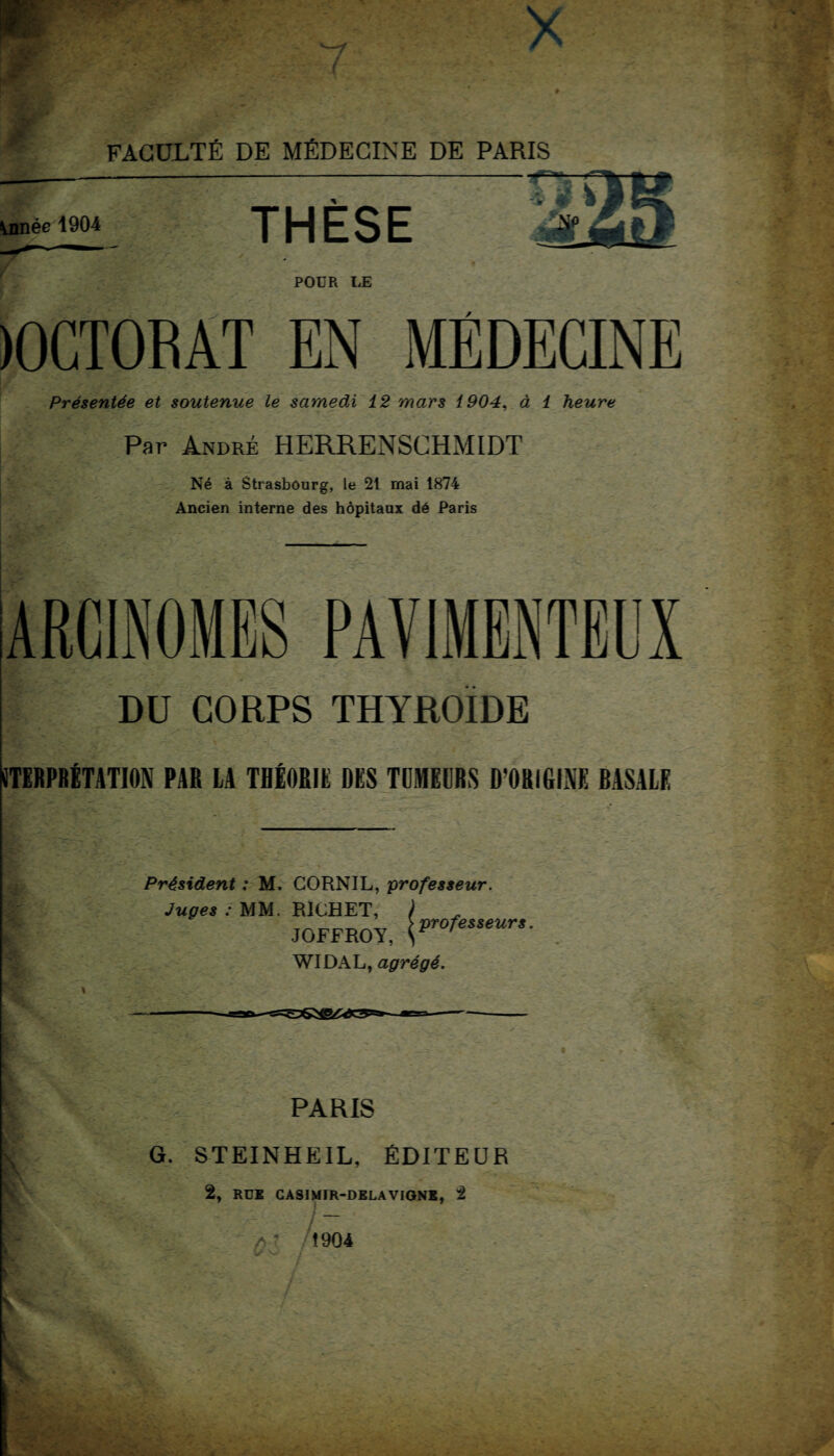 innée 1904 THÈSE POUR UE )0CT0BÂT EN MÉDECINE Présentée et soutenue le samedi 12 mars 1904, à 1 heure Par André HERRENSCHMIDT Né à Strasbourg, le 21 mai 1874 Ancien interne des hôpitaux dé Paris ARCINOMES PAV1MENTEUX DU CORPS THYROÏDE STERPBÉTATION PAR LA THÉORIE DES TUMEURS D'ORIGINE BASALE Président : M. CORNIL, professeur. Juges : MM. RICHET, ) JOFFROY, WIDAL, agrégé. PARIS G. STEINHEIL, ÉDITEUR 2, RUE CASIMIR-DELA VIGNE, 2 /> 1904