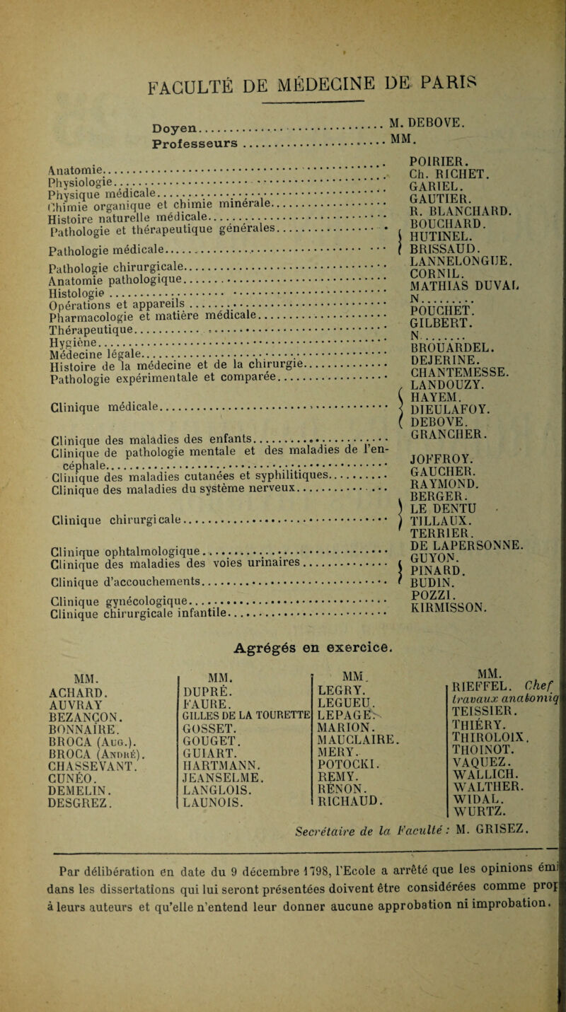 Doyen. Professeurs M.DEBOVE. MM. Anatomie.. Physiologie.... -. Physique médicale...... Chimie organique et chimie minérale. Histoire naturelle médicale. Pathologie et thérapeutique générales. Pathologie médicale.. Pathologie chirurgicale. Anatomie pathologique.. Histologie. Opérations et appareils. Pharmacologie et matière médicale. Thérapeutique. .. Hygiène. Médecine légale... Histoire de la médecine et de la chirurgie Pathologie expérimentale et comparée...., Clinique médicale. Clinique des maladies des enfants.. Clinique de pathologie mentale et des maladies de 1 en¬ céphale... Clinique des maladies cutanées et syphilitiques. Clinique des maladies du système nerveux. Clinique chirurgicale. Clinique ophtalmologique.. Clinique des maladies des voies urinaires. Clinique d’accouchements. Clinique gynécologique.. Clinique chirurgicale infantile. POIRIER. Ch. RICHET. GARIEL. GAUTIER. R. BLANCHARD. BOUCHARD. HUTINEL. BRISSAUD. LANNELONGIJE. CORN1L. MATHIAS DUVAL N. POUCIIET. GILBERT. N. BROUARDEL. DEJERINE. CHANTEMESSE. LANDOUZY. HAYEM. DIEULAFOY. DEBOVE. GRANCHER. JOFFROY. GAUCHER. RAYMOND. BERGER. LE DENTU • TI LL AUX. TERRIER. DE LAPERSONNE. GUYON. PINARD. BUD1N. PLI771 KIRMISSON. Agrégés en exercice. MM. MM. MM. ACHARD. DUPRÉ. LEGRY. AUVRAY FAURE. LEGUEU. BEZANCON. GILLES DE LA TOURETTE LEPAGEN BONNAIRE. GOSSET. MARION. BROCA (Aug.). GOUGET. M AUCLAIRE. BROCA (Andhé). GU1ART. MERY. CHASSEVANT. HARTMANN. POTOCKI. CUNÉO. JEANSELME. REMY. DEMELIN. LANGLOIS. RÉNON. DESGREZ. LAUNOIS. RICHAUD. MM. R1EFFEL. Chef travaux anatomiq TEISSIER. THIÉRY. thiroloix. thoinot. VAQUEZ. WALLICH. WALTIIER. W1DAL. WURTZ. Secrétaire de la. Faculté: M. GRISEZ. Par délibération en date du 9 décembre 1798, l’Ecole a arrêté que les opinions émi dans les dissertations qui lui seront présentées doivent être considérées comme proj à leurs auteurs et qu’elle n’entend leur donner aucune approbation ni improbation.