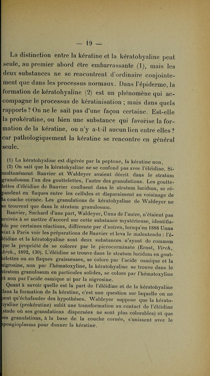 La distinction entre la kératine et la kératohyaline peut seule, au premier abord être embarrassante (1), mais les deux substances ne se rencontrent d ordinaire conjointe¬ ment que dans les processus normaux. Dans l’épiderme, la formation de keratohyaline (2) est un phénomène qui ac¬ compagne le processus de kératinisation ; mais dans quels rapports? On ne le sait pas d’une façon certaine. Est-elle la prokératine, ou bien une substance qui favorise la for¬ mation de la kératine, ou n’y a-t-il aucun lien entre elles? car pathologiquement la kératine se rencontre en général seule. (1) La keiatoh^aline est digérée par la peptone, la kératine non (2) On sait que la kératohyaline ne se confond pas avec l’éléidine. Si¬ multanément Ranvier et Waldeyer avaient décrit dans le stratum granulosum l’un des gouttelettes, l’autre des granulations. Les goutte¬ lettes d’éléidine de Ranvier confluent dans le stratum lucidum, se ré¬ pandent en flaques entre les cellules et disparaissent au voisinage de la couche cornée. Les granulations de kératohyaline de Waldeyer iie se trouvent que dans le stratum granulosum. Ranvier, Suchard d’une part, Waldeyer, Unna de l’autre, n’étaient pas anivés à se mettre d accord sur cette substance mystérieuse, identifia¬ ble par certaines réactions, différente par d’autres, lorsqu’en 1888 Unna vint à Paris voir les préparations de Ranvier et leva le malentendu : le- léidine et la kératohyaline sont deux substances n’ayant de commun 3ue la propriété de se colorer par le picrocarminate (Ernst, Vivch. Arch., 1892, 130). L’éléidine se trouve dans le stratum lucidum en gout¬ telettes ou en flaques graisseuses, se colore par l’acide osmique et la aigrosine, non par l’hématoxyline, la kératohyaline se trouve dans le stratum granulosum en particules solides, se colore par l’hématoxyline 3t non par l’acide osmique ni par la nigrosine. Quant à savoir quelle est la part de l’éléidine et de la kératohyaline lans la formation de la kératine, c’est une question sur laquelle on ne 3eut qu’échafauder des hypothèses. Waldeyer suppose que la kérato- lyaline (prokératine) subit une transformation au contact de l’éléidine stade où ses granulations dispersées ne sont plus colorables) et que >es granulations, à la base de la couche cornée, s’unissent avec le jpongioplasma pour donner la kératine.