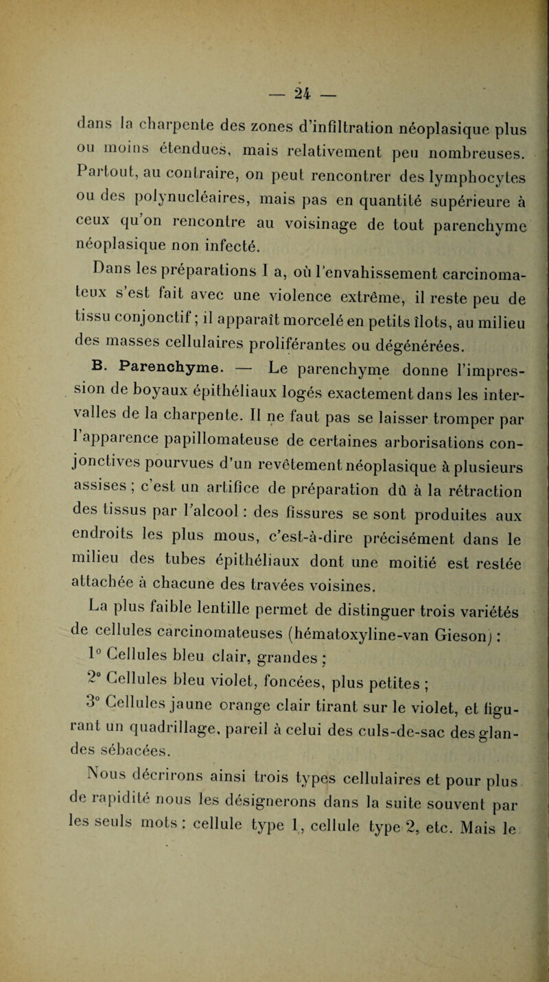 dans la charpente des zones d’infiltration néoplasique plus ou moins étendues, mais relativement peu nombreuses. Pai tout, au contraire, on peut rencontrer des lymphocytes ou des polynucléaires, mais pas en quantité supérieure à ceux qu on rencontre au voisinage de tout parenchyme néoplasique non infecté. Dans les préparations I a, où l'envahissement carcinoma¬ teux s est fait avec une violence extrême, il reste peu de tissu conjonctif ; il apparaît morcelé en petits îlots, au milieu des masses cellulaires proliférantes ou dégénérées. B. Parenchyme. — Le parenchyme donne l’impres¬ sion de boyaux épithéliaux logés exactement dans les inter¬ valles de la charpente. Il ne faut pas se laisser tromper par 1 apparence papillomateuse de certaines arborisations con¬ jonctives pourvues d’un revêtement néoplasique à plusieurs assises , c est un artifice de préparation dû à la rétraction des tissus par 1 alcool : des fissures se sont produites aux endroits les plus mous, c’est-à-dire précisément dans le milieu des tubes épithéliaux dont une moitié est restée attachée a chacune des travées voisines. La plus faible lentille permet de distinguer trois variétés de cellules carcinomateuses (hématoxyline-van Giesonj ; 1° Cellules bleu clair, grandes : 2° Cellules bleu violet, foncées, plus petites ; 3° Cellules jaune orange clair tirant sur le violet, et figu¬ rant un quadrillage, pareil à celui des culs-de-sac des glan¬ des sébacées. Nous décrirons ainsi trois types cellulaires et pour plus de rapidité nous les désignerons dans la suite souvent par les seuls mots : cellule type 1, cellule type 2, etc. Mais le