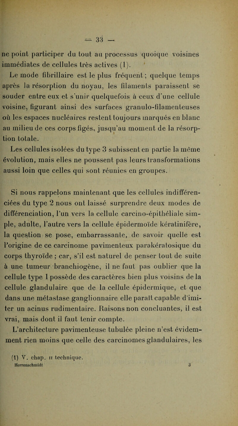 ne point participer du tout au processus quoique voisines immédiates de cellules très actives (1). Le mode fibrillaire est le plus fréquent; quelque temps après la résorption du noyau, les filaments paraissent se souder entre eux et s’unir quelquefois à ceux d’une cellule voisine, figurant ainsi des surfaces granulo-filamenteuses où les espaces nucléaires restent toujours marqués en blanc au milieu de ces corps figés, jusqu’au moment de la résorp¬ tion totale. Les cellules isolées du type 3 subissent en partie la même évolution, mais elles ne poussent pas leurs transformations aussi loin que celles qui sont réunies en groupes. Si nous rappelons maintenant que les cellules indifféren¬ ciées du type 2 nous ont laissé surprendre deux modes de différenciation, l’un vers la cellule carcino-épithéliale sim¬ ple, adulte, l’autre vers la cellule épidermoïde kératinifère, la question se pose, embarrassante, de savoir quelle est l'origine de ce carcinome pavimenteux parakératosique du corps thyroïde ; car, s’il est naturel de penser tout de suite à une tumeur branchiogène, il ne faut pas oublier que la cellule type 1 possède des caractères bien plus voisins de la cellule glandulaire que de la cellule épidermique, et que dans une métastase ganglionnaire elle paraît capable d’imi¬ ter un acinus rudimentaire. Raisons non concluantes, il est vrai, mais dont il faut tenir compte. L’architecture pavimenteuse tubulée pleine n’est évidem¬ ment rien moins que celle des carcinomes glandulaires, les (t) V. chap. ii technique. Herrenschmidt 3