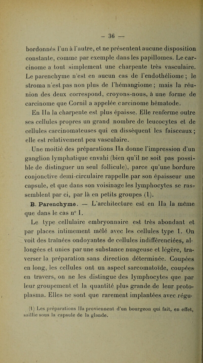 bordonnés l’un à l'autre, et ne présentent aucune disposition constante, comme par exemple dans les papillomes. Le car¬ cinome a tout simplement une charpente très vasculaire. Le parenchyme n’est en aucun cas de l’endothéliome ; le stroma n’est pas non plus de l’hémangiome ; mais la réu¬ nion des deux correspond, croyons-nous, à une forme de carcinome que Corail a appelée carcinome hématode. En lia la charpente est plus épaisse. Elle renferme outre ses cellules propres un grand nombre de leucocytes et de cellules carcinomateuses qui en dissèquent les faisceaux; elle est relativement peu vasculaire. Une moitié des préparations lia donne l'impression d’un ganglion lymphatique envahi (bien qu’il ne soit pas possi¬ ble de distinguer un seul follicule), parce qu’une bordure conjonctive demi-circulaire rappelle par son épaisseur une capsule, et que dans son voisinage les lymphocytes se ras¬ semblent par ci, par là en petits groupes (1). B. Parenchyme. — L’architecture est en lia la même que dans le cas n° I. Le type cellulaire embryonnaire est très abondant et par places intimement mêlé avec les cellules type 1. On voit des traînées ondoyantes de cellules indifférenciées, ah longées et unies par une substance nuageuse et légère, tra¬ verser la préparation sans direction déterminée. Coupées en long, les cellules ont un aspect sarcomatoïde, coupées en travers, on ne les distingue des lymphocytes que par leur groupement et la quantité plus grande de leur proto¬ plasma. Elles ne sont que rarement implantées avec régie (1) Les préparations lia proviennent d’un bourgeon qui fait, en effet, saillie sous la capsule de la glande.