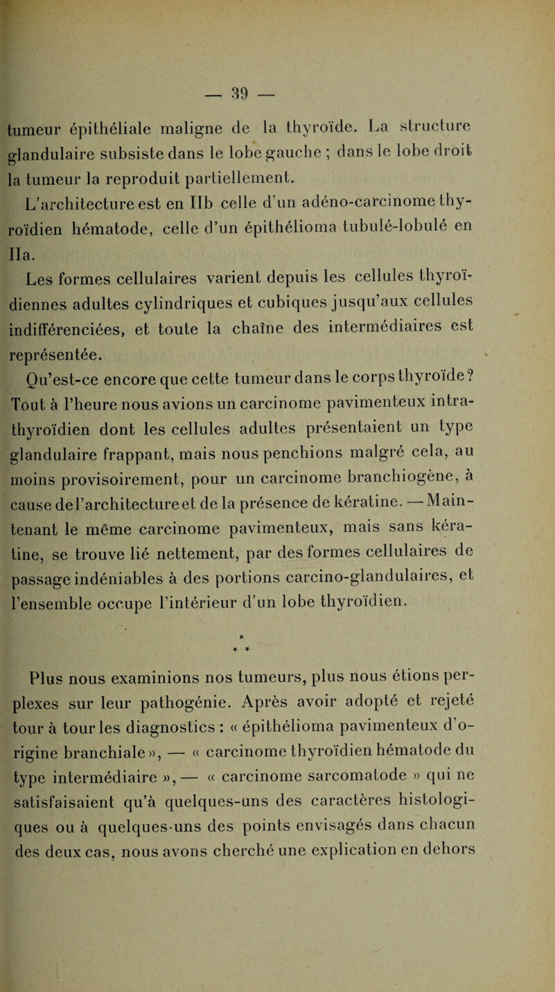 tumeur épithéliale maligne de la thyroïde. La structure glandulaire subsiste dans le lobe gauche ; dans le lobe droit la tumeur la reproduit partiellement. L’architecture est en Ilb celle d’un adéno-carcinome thy¬ roïdien hématode, celle d’un épithélioma tubulé-lobulé en Ha. Les formes cellulaires varient depuis les cellules thyroï¬ diennes adultes cylindriques et cubiques jusqu’aux cellules indifférenciées, et toute la chaîne des intermédiaires est représentée. Qu’est-ce encore que cette tumeur dans le corps thyroïde? Tout à l’heure nous avions un carcinome pavimenteux intra- thyroïdien dont les cellules adultes présentaient un type glandulaire frappant, mais nous penchions malgré cela, au moins provisoirement, pour un carcinome branchiogène, à cause de l’architecture et de la présence de kératine. — Main¬ tenant le même carcinome pavimenteux, mais sans kéra¬ tine, se trouve lié nettement, par des formes cellulaires de passage indéniables à des portions carcino-glandulaires, et l’ensemble occupe l’intérieur d’un lobe thyroïdien. + * Plus nous examinions nos tumeurs, plus nous étions per¬ plexes sur leur pathogénie. Après avoir adopté et rejeté tour à tour les diagnostics : « épithélioma pavimenteux d'o¬ rigine branchiale», — « carcinome thyroïdien hématode du type intermédiaire »,— « carcinome sarcomatode » qui ne satisfaisaient qu’à quelques-uns des caractères histologi¬ ques ou à quelques-uns des points envisagés dans chacun des deux cas, nous avons cherché une explication en dehors