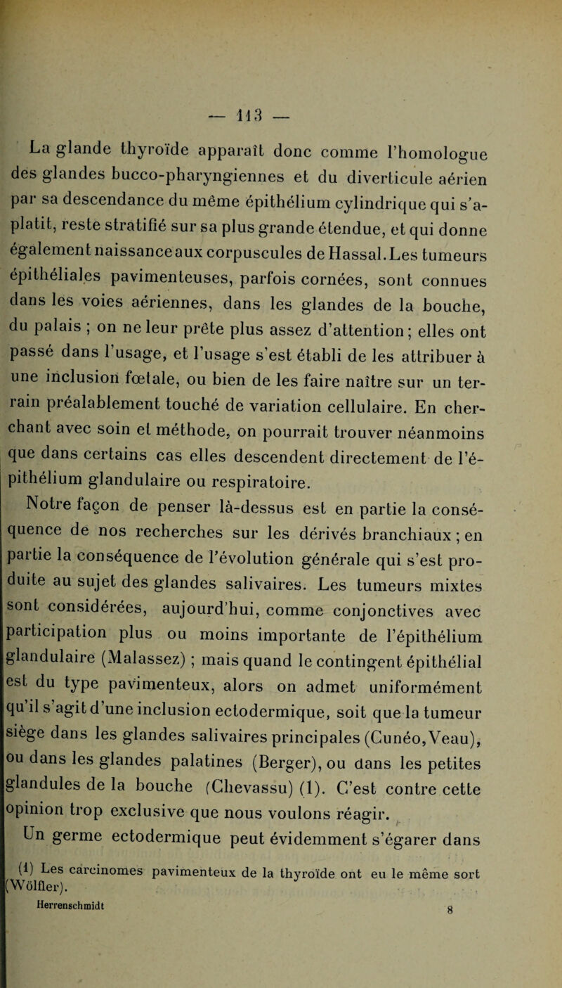 La glande thyroïde apparaît donc comme l’homologue des glandes bucco-pharyngiennes et du diverticule aérien par sa descendance du même épithélium cylindrique qui s’a¬ platit, reste stratifié sur sa plus grande étendue, et qui donne également naissanceaux corpuscules de Hassal.Les tumeurs épithéliales pavimenteuses, parfois cornées, sont connues dans les voies aériennes, dans les glandes de la bouche, du palais ; on ne leur prête plus assez d’attention; elles ont passé dans 1 usage, et 1 usage s’est établi de les attribuer à une inclusion fœtale, ou bien de les faire naître sur un ter¬ rain préalablement touché de variation cellulaire. En cher¬ chant avec soin et méthode, on pourrait trouver néanmoins que dans certains cas elles descendent directement de l’é¬ pithélium glandulaire ou respiratoire. Notre façon de penser là-dessus est en partie la consé¬ quence de nos recherches sur les dérivés branchiaux ; en pai tie la conséquence de l’évolution générale qui s’est pro¬ duite au sujet des glandes salivaires. Les tumeurs mixtes sont considérées, aujourd’hui, comme conjonctives avec participation plus ou moins importante de l’épithélium glandulaire (Malassez) ; mais quand le contingent épithélial est du type pavimenteux, alors on admet uniformément qu il s agit d une inclusion ectodermique, soit que la tumeur siège dans les glandes salivaires principales (Cunéo,Veau), ou dans les glandes palatines (Berger), ou dans les petites glandules de la bouche (Chevassu) (1). C’est contre cette opinion trop exclusive que nous voulons réagir. Un germe ectodermique peut évidemment s’égarer dans (1) Les carcinomes pavimenteux de la thyroïde ont eu le même sort (Wôlfler). Herrenschmidt Q