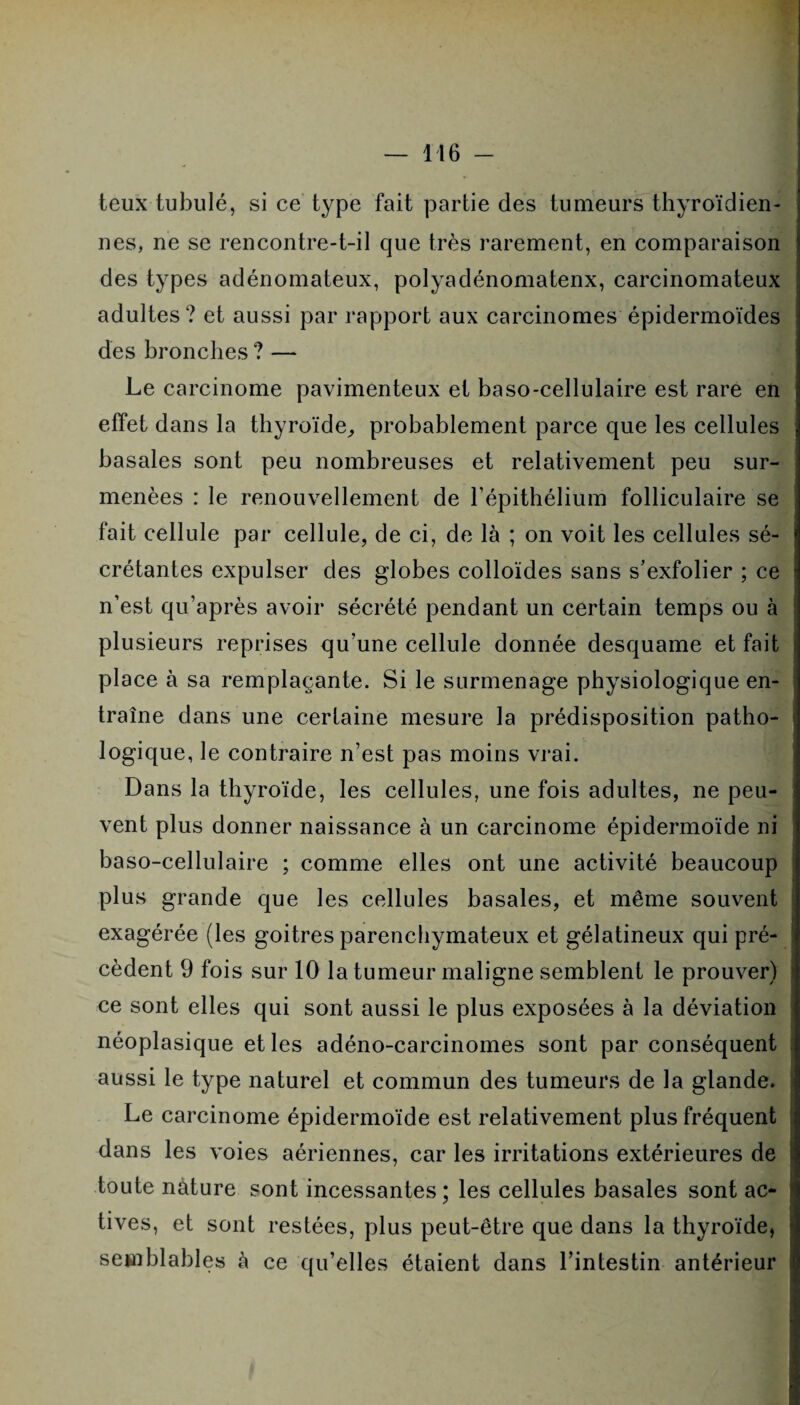 teux tubulé, si ce type fait partie des tumeurs thyroïdien¬ nes, ne se rencontre-t-il que très rarement, en comparaison des types adénomateux, polyadénomatenx, carcinomateux adultes ? et aussi par rapport aux carcinomes épidermoïdes des bronches ? — Le carcinome pavimenteux et baso-cellulaire est rare en effet dans la thyroïde, probablement parce que les cellules basales sont peu nombreuses et relativement peu sur¬ menées : le renouvellement de l’épithélium folliculaire se fait cellule par cellule, de ci, de là ; on voit les cellules sé¬ crétantes expulser des globes colloïdes sans s’exfolier ; ce n’est qu’après avoir sécrété pendant un certain temps ou à plusieurs reprises qu’une cellule donnée desquame et fait place à sa remplaçante. Si le surmenage physiologique en¬ traîne dans une certaine mesure la prédisposition patho¬ logique, le contraire n’est pas moins vrai. Dans la thyroïde, les cellules, une fois adultes, ne peu¬ vent plus donner naissance à un carcinome épidermoïde ni baso-cellulaire ; comme elles ont une activité beaucoup plus grande que les cellules basales, et même souvent exagérée (les goitres parenchymateux et gélatineux qui pré¬ cèdent 9 fois sur 10 la tumeur maligne semblent le prouver) ce sont elles qui sont aussi le plus exposées à la déviation néoplasique et les adéno-carcinomes sont par conséquent aussi le type naturel et commun des tumeurs de la glande. Le carcinome épidermoïde est relativement plus fréquent dans les voies aériennes, car les irritations extérieures de toute nature sont incessantes; les cellules basales sont ac¬ tives, et sont restées, plus peut-être que dans la thyroïde, semblables à ce qu’elles étaient dans l’intestin antérieur