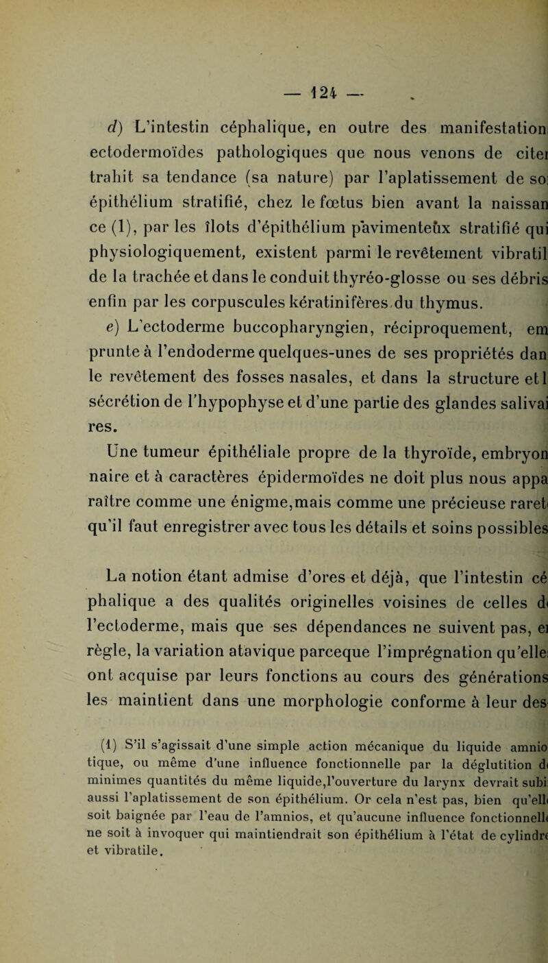 cl) L’intestin céphalique, en outre des manifestation; ectodermoïdes pathologiques que nous venons de citer trahit sa tendance (sa nature) par l’aplatissement de so: épithélium stratifié, chez le fœtus bien avant la naissan ce (1), par les îlots d’épithélium pavimenteîix stratifié qui physiologiquement, existent parmi le revêtement vibratil de la trachée et dans le conduit thyréo-glosse ou ses débris enfin par les corpuscules kératinifères du thymus. e) L’ectoderme buccopharyngien, réciproquement, em prunte à l’endoderme quelques-unes de ses propriétés dan le revêtement des fosses nasales, et dans la structure etl sécrétion de f hypophyse et d’une partie des glandes salivai res. Une tumeur épithéliale propre de la thyroïde, embryon naire et à caractères épidermoïdes ne doit plus nous appa raître comme une énigme,mais comme une précieuse raret qu’il faut enregistrer avec tous les détails et soins possibles La notion étant admise d’ores et déjà, que l’intestin cé phalique a des qualités originelles voisines de celles d< l’ectoderme, mais que ses dépendances ne suivent pas, ei règle, la variation atavique parceque l’imprégnation qu elle; ont acquise par leurs fonctions au cours des générations les maintient dans une morphologie conforme à leur des (1) S’il s’agissait d’une simple action mécanique du liquide amnio tique, ou même d’une influence fonctionnelle par la déglutition d< minimes quantités du même liquide,l’ouverture du larynx devrait subi: aussi l'aplatissement de son épithélium. Or cela n’est pas, bien qu’elli soit baignée par l’eau de l’amnios, et qu’aucune influence fonctionnelb ne soit à invoquer qui maintiendrait son épithélium à l’état de cylindrf et vibratile.