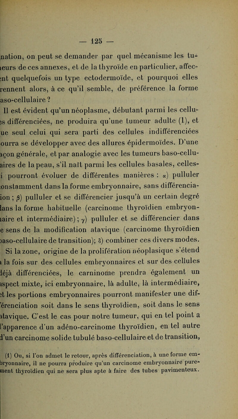 nation, on peut se demander par quel mécanisme les tu¬ teurs de ces annexes, et de la thyroïde en particulier, affec- »nt quelquefois un type ectodermoïde, et pourquoi elles rennent alors, à ce qu’il semble, de préférence la forme aso-cellulaire ? Il est évident qu’un néoplasme, débutant parmi les cellu- îs différenciées, ne produira qu’une tumeur adulte (1), et ue seul celui qui sera parti des cellules indifférenciées ourra se développer avec des allures épidermoïdes. D’une açon générale, et par analogie avec les tumeurs baso-cellu- aires de la peau, s’il naît parmi les cellules basales, celles- i pourront évoluer de différentes manières : a) pulluler instamment dans la forme embryonnaire, sans différencia- ion ; p) pulluler et se différencier jusqu’à un certain degré lans la forme habituelle (carcinome thyroïdien embryon- îaire et intermédiaire) ; y) pulluler et se différencier dans e sens de la modification atavique (carcinome thyroïdien aaso-cellulaire de transition); S) combiner ces divers modes. Si la zone, origine de la prolifération néoplasique s’étend * la fois sur des cellules embryonnaires et sur des cellules léjà différenciées, le carninome prendra également un ispect mixte, ici embryonnaire, là adulte, là intermédiaire, ît les portions embryonnaires pourront manifester une dif¬ férenciation soit dans le sens thyroïdien, soit dans le sens atavique. C'est le cas pour notre tumeur, qui en tel point a l’apparence d’un adéno-carcinome thyroïdien, en tel autre d’un carcinome solide tubulé baso-cellulaire et de transition, (1) Ou, si l’on admet le retour, après différenciation, à une forme em¬ bryonnaire, il ne pourra produire qu’un carcinome embryonnaire pure¬ ment thyroïdien qui ne sera plus apte à faire des tubes pavimenteux.