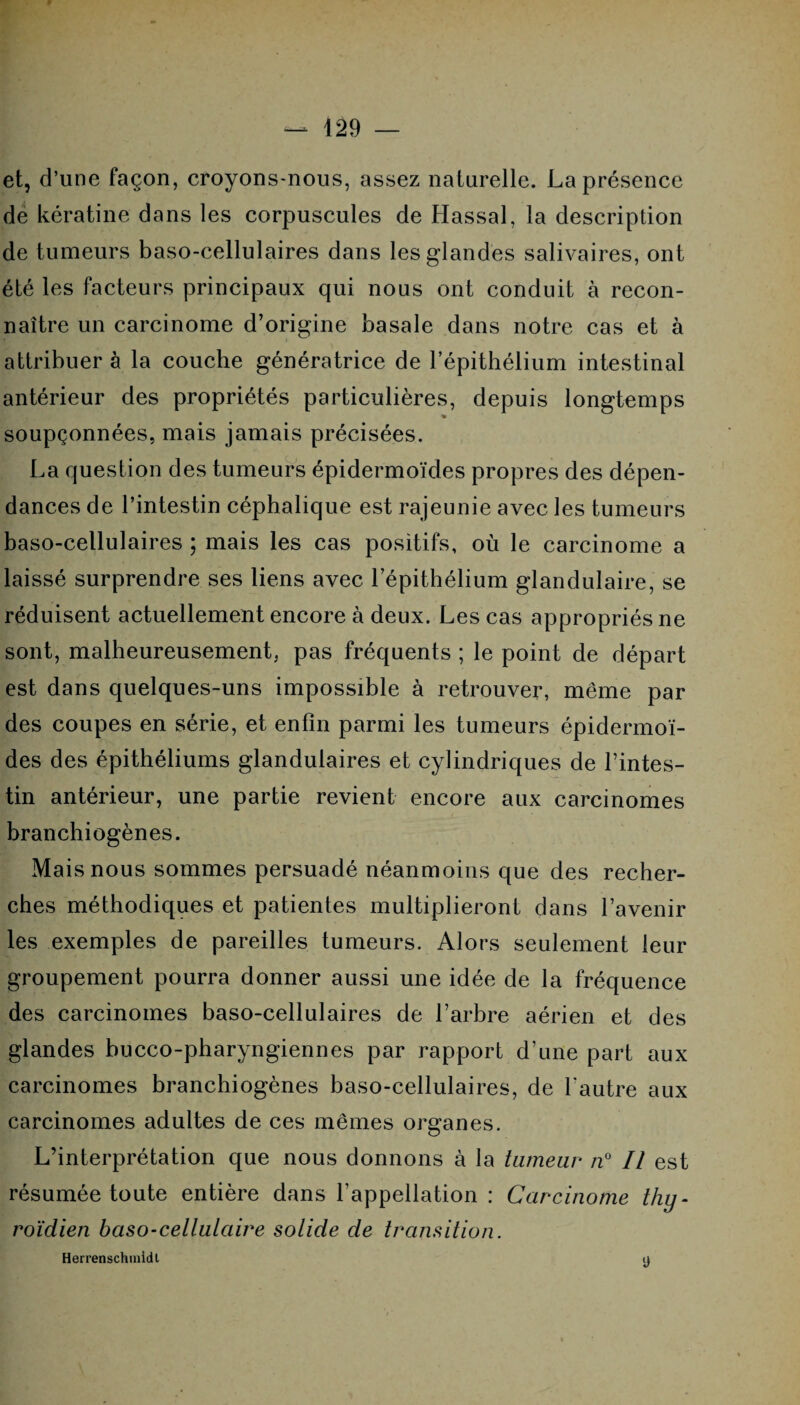 et, d’une façon, croyons-nous, assez naturelle. La présence de kératine dans les corpuscules de Hassal, la description de tumeurs baso-cellulaires dans les glandes salivaires, ont été les facteurs principaux qui nous ont conduit à recon¬ naître un carcinome d’origine basale dans notre cas et à attribuer à la couche génératrice de l’épithélium intestinal antérieur des propriétés particulières, depuis longtemps % soupçonnées, mais jamais précisées. La question des tumeurs épidermoïdes propres des dépen¬ dances de l’intestin céphalique est rajeunie avec les tumeurs baso-cellulaires ; mais les cas positifs, où le carcinome a laissé surprendre ses liens avec l’épithélium glandulaire, se réduisent actuellement encore à deux. Les cas appropriés ne sont, malheureusement, pas fréquents ; le point de départ est dans quelques-uns impossible à retrouver, même par des coupes en série, et enfin parmi les tumeurs épidermoï¬ des des épithéliums glandulaires et cylindriques de l’intes¬ tin antérieur, une partie revient encore aux carcinomes branchiogènes. Mais nous sommes persuadé néanmoins que des recher¬ ches méthodiques et patientes multiplieront dans l’avenir les exemples de pareilles tumeurs. Alors seulement leur groupement pourra donner aussi une idée de la fréquence des carcinomes baso-cellulaires de l’arbre aérien et des glandes bucco-pharyngiennes par rapport d’une part aux carcinomes branchiogènes baso-cellulaires, de l'autre aux carcinomes adultes de ces mêmes organes. L’interprétation que nous donnons à la tumeur n° Il est résumée toute entière dans l'appellation : Carcinome thy¬ roïdien baso-cellulaire solide de transition. Herrenschmidt y