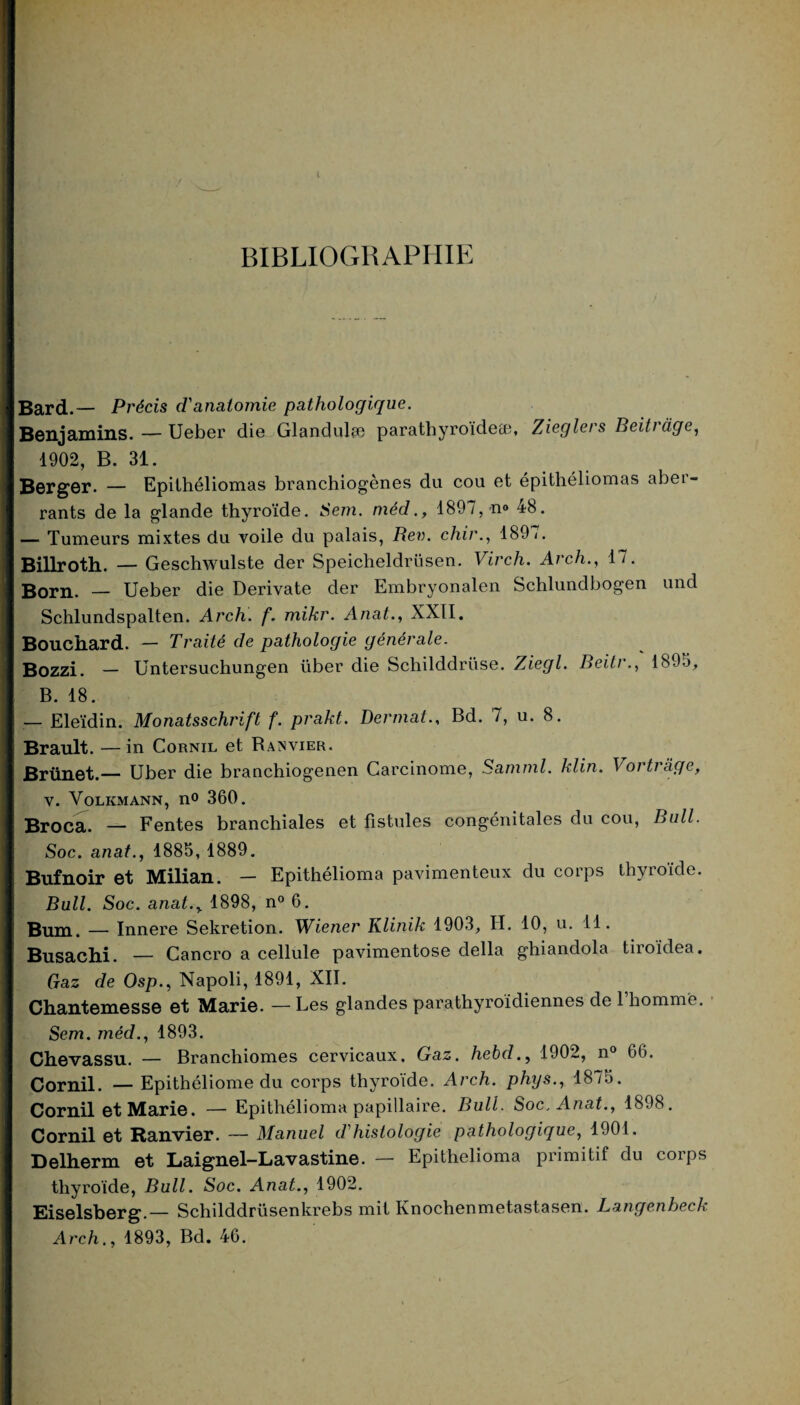 BIBLIOGRAPHIE Bard.— Précis d'anatomie pathologique. Benjamins. — Ueber die Glandulæ parathyroïde®, Zieglers Beitràge, 1902, B. 31. Berger. — Epithéliomas branchiogènes du cou et épithéliomas aber¬ rants de la glande thyroïde. Sem. méd., 1897, n° 48. — Tumeurs mixtes du voile du palais, Rev. chir., 189/. Billroth. — Geschwulste der Speicheldrüsen. Virch. Arch., 17. Born. — Ueber die Derivate der Embryonalen Schlundbogen und Schlundspalten. Arch. f. mikr. Anat., XXII. Bouchard. — Traité de pathologie générale. Bozzi. — Untersuchungen liber die Schilddrüse. Ziegl. Beilr., 1895, B. 18. — Eleïdin. Monatsschrift f. prakt. Dermat., Bd. 7, u. 8. Brault. — in Cornil et Ranvier. Brünet.— Uber die branchiogenen Carcinome, Saminl. klin. Vortrâge, v. Volkmann, n<> 360. Broca. — Fentes branchiales et fistules congénitales du cou, Bull. Soc. anat., 1885, 1889. Bufnoir et Milian. — Epithélioma pavimenteux du corps thyroïde. Bull. Soc. anat.y 1898, n° 6. Bum. — Innere Sekretion. Wiener Klinik 1903, H. 10, u. 11. Busachi. — Cancro a cellule pavimentose délia ghiandola tiroïdea. Gaz de Osp., Napoli, 1891, XII. Chantemesse et Marie. — Les glandes parathyroïdiennes de 1 homme. Sem. méd., 1893. Chevassu. — Branchiomes cervicaux. Gaz. hebd., 1902, n° 66. Cornil. — Epithéliome du corps thyroïde. Arch. phys., 1875. Cornil et Marie. — Epithélioma papillaire. Bull. Soc. Anat., 1898. Cornil et Ranvier. — Manuel d'histologie pathologique, 1901. Delherm et Laignel-Lavastine. — Epithélioma primitif du corps thyroïde, Bull. Soc. Anat., 1902. Eiselsberg.— Schilddrüsenkrebs mit Knochenmetastasen. Langenheck Arch., 1893, Bd. 46.