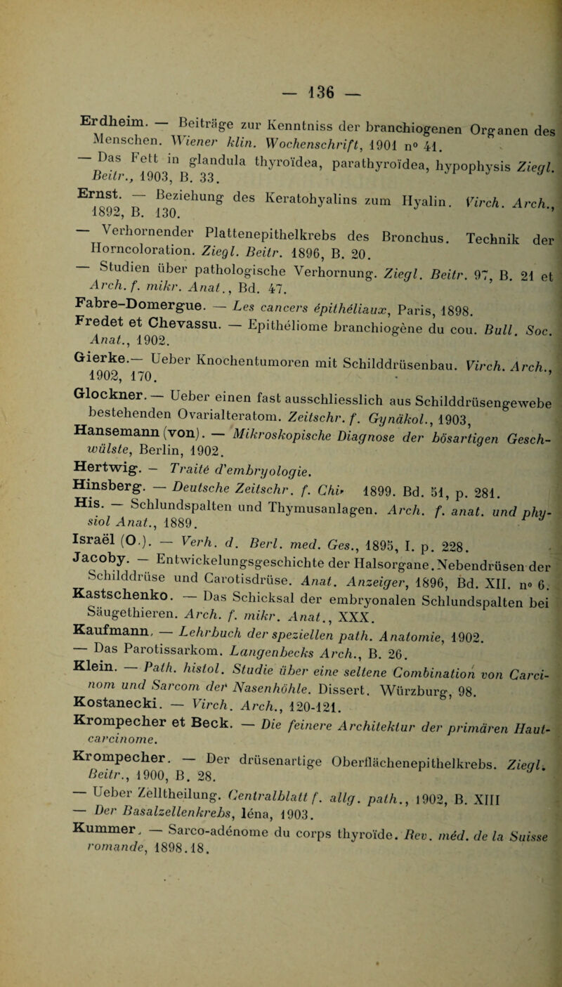 Erdheim. - Beitrâge zur Kenntniss der branchiogenen Organen des Menschen. Wiener klin. Wochenschrift, 1901 n° 41. — Das Fett in glandula thyroïdea, parathyroïdea, hypophysis Zieal. Beitr., 1903, B. 33. J J Er^oo BeZiehung deS ^eratohyalins zum Hyalin. Virch. Arch., 18J2, B. 130. — Verhornender Plattenepithelkrebs des Bronchas. Technik der Horncoloration. Ziegl. Beitr. 1896, B. 20. — Studien uber pathologische Verhornung. Ziegl. Beitr. 97, B. 21 et Arch. f. mikr. Anat., Bd. 47. Fabre-Domergue. — Les cancers épithéliaux, Paris, 1898. Fredet et Chevassu. — Epithéliome branchiogène du cou. Bull Soc Anat., 1902. Gierke.- Ueber Knochentumoren mit Schilddrüsenbau. Virch. Arch 1902, 170. Glockner. — Ueber einen fast ausschliesslich aus Schilddrüsengewebe bestehenden Ovarialteratom. Zeitschr.f. Gynàkol., 1903, Hansemann (von). — Mikroskopische Diagnose der bôsartigen Gesch- wülste, Berlin, 1902. Hertwig. — Traité d'embryologie. Hmsberg. — Deutsche Zeitschr. f. Chi> 1899. Bd. 51, p. 281. His. — Schlundspalten und Thymusanlagen. Arch. f. anat. und phu- siol Anat., 1889. U Israël (O.). — Verh. d. Berl. med. Ges., 1895, I. p. 228. Jacoby. - Entwickelungsgeschichte der Halsorgane.Nebêndrüsen der Schilddrüse und Carotisdrüse. Anat. Anzeiger, 1896, Bd. XII. n<> 6. Kastschenko. — Das Schicksal der embryonalen Schlundspalten bei Saugethieren. Arch. f. mikr. Anat., XXX. Kaufmann, — Lehrbuch der speziellen path. Anatomie, 1902. — Das Parotissarkom. Lcingenbecks Arch., B. 26. Klein. — Path. lustol. Studie über eine seltene Combination von Carci- nom und Sarcom der Nasenhôhle. Dissert. Würzburg, 98. Kostanecki. — Virch. Arch., 120-121. Krompecher et Beck. — Die feinere Architektur der primàren Haut- carcinome. Krompecher. — Der drüsenartige Oberflachenepithelkrebs. Ziegl. Beitr., 1900, B. 28. — Ueber Zelltkeilung. Gentralblatt f. allg. path., 1902, B. XIII — Der Basalzellenkrebs, léna, 1903. Kummer, — Sarco-adénome du corps thyroïde. Rev. méd. de la Suisse romande, 1898.18.